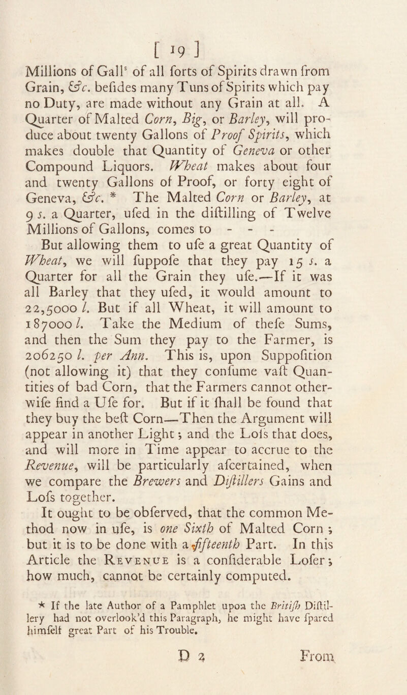 Millions of Gall5 of all forts of Spirits drawn from Grain, &c. befides many Tuns of Spirits which pay no Duty, are made without any Grain at alh A Quarter of Malted Corn, Big, or Barley, will pro¬ duce about twenty Gallons of Proof Spirits, which makes double that Quantity of Geneva or other Compound Liquors. Wheat makes about four and twenty Gallons of Proof, or forty eight of Geneva, &c. * The Malted Corn or Barley, at 9 s. a Quarter, ufed in the diddling of Twelve Millions of Gallons, comes to - - But allowing them to ufe a great Quantity of Wheat, we will fuppofe that they pay 15 s. a Quarter for all the Grain they ufe.—If it was all Barley that they ufed, it would amount to 22,5000 l. But if all Wheat, it will amount to 187000/. Take the Medium of thefe Sums, and then the Sum they pay to the Farmer, is 206250 h per Ann. This is, upon Suppofition (not allowing it) that they confume vaft Quan¬ tities of bad Corn, that the Farmers cannot other- wife find a Ufe for. But if it fhall be found that they buy the bed Corn—Then the Argument will appear in another Light *, and the Lois that does, and will more in Time appear to accrue to the P^evenue, will be particularly afcertained, when we compare the Brewers and Dijiillers Gains and Lofs together. It ought to be obferved, that the common Me¬ thod now in ufe, is one Sixth of Malted Corn ; but it is to be done with a fifteenth Part. In this Article the Revenue is a confiderable Lofer; how much, cannot be certainly computed. * If the late Author of a Pamphlet upon the Britijh DiftU- lery had not overlook’d this Paragraph, he might have fpared himfelt great Part of his Trouble. r> 2 From