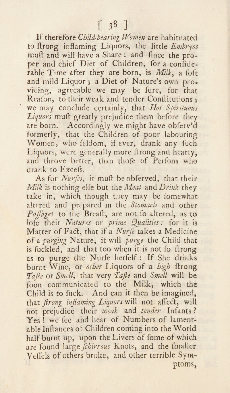 If therefore Child-bearing Women are habituated to ftrong inflaming Liquors, the little Embryos rnuft and will have a Share : and fince the pro¬ per and chief Diet of Children, for a confide- rable Time after they are born, is Milk, a fofc and mild Liquor ; a Diet of Nature’s own pro¬ viding, agreeable we may be fure, for that Reafon, to their weak and tender Conflitutions ; we may conclude certainly, that Hot Spirituous Liquors mud greatly prejudice them before they are born. Accordingly we might have obferv’d formerly, that the Children of poor labouring Women, who feldom, if ever, drank any fuch Liquors, were generally more ftrong and hearty, and throve better, than thofe of Perfons who drank to Lxcefs. As for Nurfes, it mud be obferved, that their Milk is nothing elfe but the Meat and Drink they take in, which though they may be fomewhat altered and prv pared in the Stomach and other Fajjages to the Breaft, are not fo altered, as to lofe their Natures or prime Qualities: for it is Matter of Fadt, that if a Nurfe takes a Medicine of a purging Nature, it will purge the Child that is fuckled, and that too when it is not fo ftrong as to purge the Nurfe herfelf: If She drinks burnt Wine, or other Liquors of a high ftrong Tafte or Smell, that very T'afte and Smell will be foon communicated to the Milk, which the Child is to fuck. And can it then be imagined, that ftrong inflaming Liquors will not affedt, will not prejudice their weak and tender Infants ? Yes L we fee and hear of Numbers of lament¬ able Inftances ot Children coming into the World half burnt up, upon the Livers of fome of which are found large fchirrous Knots, and the fmaller Veftels of others broke, and other terrible Sym¬ ptoms,