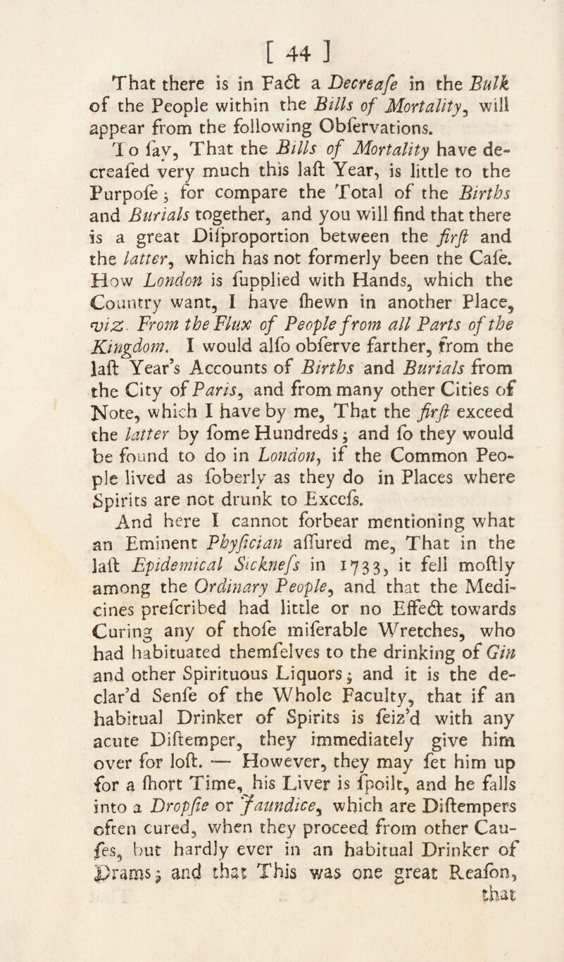 That there is in Fa6t a Decreafe in the Bulk of the People within the Bills of Mortality, will appear from the following Obfervations. To fav, That the Bills of Mortality have de¬ er ealed very much this laft Year, is little to the Purpofe; for compare the Total of the Births and Burials together, and you will find that there is a great Diiproportion between the firft and the latter, which has not formerly been the Cafe. How London is fupplied with Hands, which the Country want, I have fhewn in another Place, qjiZ- From the Flux of People from all Parts of the Kingdom. I would alfo obferve farther, from the laft Year’s Accounts of Births and Burials from the City of Paris, and from many other Cities of Note, which I have by me, That the firft exceed the latter by fome Hundreds ^ and fo they would be found to do in London, if the Common Peo¬ ple lived as foberly as they do in Places where Spirits are not drunk to Excels. And here I cannot forbear mentioning what an Eminent Phyfician affured me. That in the laft Epidemical Stcknefs in 1733, it fell moftly among the Ordinary People, and that the Medi¬ cines preferibed had little or no EfFeft towards Curing any of thofe miferable Wretches, who had habituated themfelves to the drinking of Gin and other Spirituous Liquors $ and it is the de¬ clar’d Senfe of the Whole Faculty, that if an habitual Drinker of Spirits is leiz’d with any acute Diftemper, they immediately give him over for loft. — However, they may fet him up for a ftiort Time, his Liver is fpoilt, and he falls into a Dropfie or Jaundice3 which are Diftempers often cured, when they proceed from other Cau- fes, but hardly ever in an habitual Drinker of prams, and that This was one great Rcafon, that