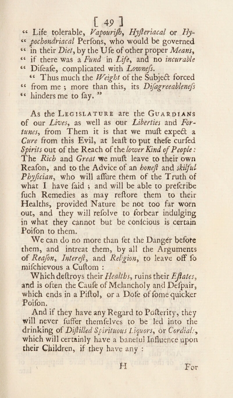 [ 4? ] Life tolerable, Vapourijh, Hyfteriacal or By- tfi pochondriacal Perfons, who would be governed tc in their Diet, by the XJfe of other proper Means, if there was a Fund in Life, and no incurable Difeafe, complicated with Lownefs. Thus much the IVeight of the Subje6t forced 6g from me ; more than this, its Difagreeablenefs “ hinders me to fay* ” As the Legislature are the Guardians of our Lives, as well as our Liberties and For¬ tunes, from Them it is that we muft exped a Cure from this Evil, at lead to put thefe curfed Spirits out of the Reach of the lower Kind of People: The Rich and Great we muft leave to their own Reafon, and to the Advice of an honeft and skilful Phyfician, who will afliire them of the Truth of what I have faid , and will be able to prefcribe fuch Remedies as may reftore them to their Healths, provided Nature be not too far worn out, and they will refolve to forbear indulging in what they cannot but be conlcious is certain Poifon to them. We can do no more than fet the Danger before them, and intreat them, by all the Arguments of Reafon, Jntereft, and Religion, to leave off fo mifehievous a Cuftom : Which deftroys their Healths, ruins their EJiates, and is often the Caufe of Melancholy and Defpair, which ends in aPiftol, ora Dofe offomequicker Poifon. And if they have any Regard to Pofterity, they will never fufrer themfelves to be led into the drinking of Diftilled Spirituous Liquors, or Cordials9 which will certainly have a baneful Influence upon their Children, if they have any : H For