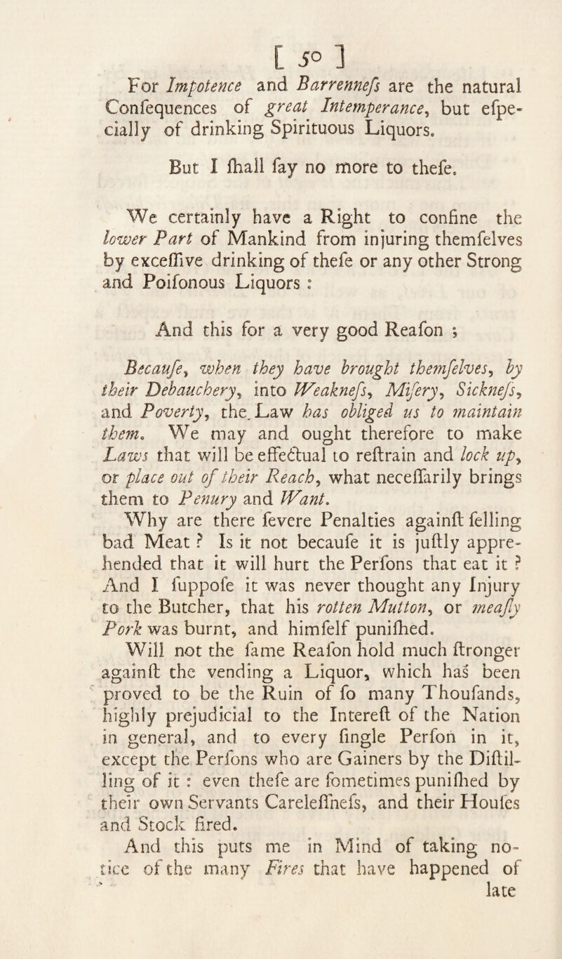 For Impotence and Barrennefs are the natural Confequences of great Intemperance, but efpe- eially of drinking Spirituous Liquors. But I fhall fay no more to thefe. We certainly have a Right to confine the lower Part of Mankind from injuring themfelves by excefllve drinking of thefe or any other Strong and Poifonous Liquors : And this for a very good Reafon ; Becaufe% when they have brought themfelves, by their Debauchery, into JVeaknefs, Mifery, Sicknefs, and Poverty, the. Law to obliged us to maintain them. We may and ought therefore to make Laws that will be effectual to reftrain and lock upy or place out of their Reach, what neceffarily brings them to Penury and Want. Why are there fevere Penalties againft felling bad Meat ? Is it not becaufe it is juftly appre¬ hended that it will hurt the Perfons that eat it P And I fuppofe it was never thought any Injury to the Butcher, that his rotten Mutton, or meajly Pork was burnt, and himfelf punifhed. Will not the fame Reafon hold much ftronger againft the vending a Liquor, which has been proved to be the Ruin of fo many Thoufands, highly prejudicial to the Intereft of the Nation in general, and to every fingle Perfon in it, except the Perfons who are Gainers by the Diftil- ling of it : even thefe are fometimes punifhed by their own Servants Careleffnefs, and their Houles and Stock fired. And this puts me in Mind of taking no¬ tice of the many Fires that have happened of late