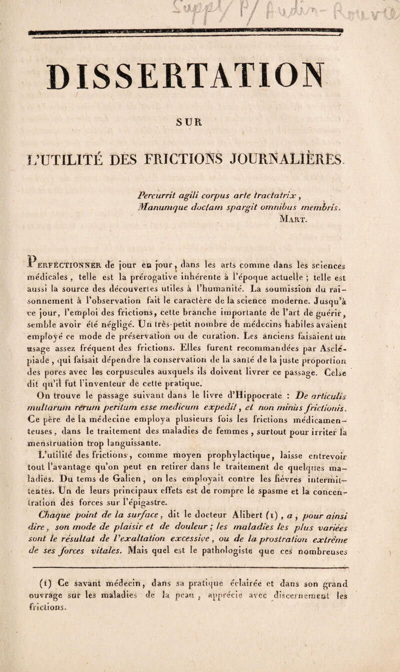 DISSERTATION SUR L’UTILITÉ DES FRICTIONS JOURNALIÈRES Percurrit agili corpus arfe tractatrix, Manumque doclarn spargit omnibus rnembris. Mart. .Perfectionner Je jour en jour, clans les arts comme dans les sciences me'dicales , telle est la prérogative inhérente à l’époque actuelle ; telle est aussi la source des découvertes utiles à l’humanité. La soumission du rai¬ sonnement à l’observation fait le caractère de la science moderne. Jusqu’à ee jour, l’emploi des frictions, cette branche importante de l’art de guérir, semble avoir été négligé. Un très-petit nombre de médecins habiles avaient employé ce mode de préservation ou de curation. Les anciens faisaient un «sage assez fréquent des frictions. Elles furent recommandées par Aselé- piade , qui faisait dépendre la conservation de la santé de la juste proportion, des pores avec les corpuscules auxquels iis doivent livrer ce passage. Celse dit qu’il fut l’inventeur de cette pratique. On trouve le passage suivant dans le livre d’Hippocrate : De articulis mullarum reruni perilum esse medicurn expedit, et non minus frictionis. Ce père de la médecine employa plusieurs fois les frictions médicamen¬ teuses , dans le traitement des maladies de femmes , surtout pour irriter la menstruation trop languissante. L’utilité des frictions , comme moyen prophylactique, laisse entrevoir tout l’avantage qu’on peut en retirer dans le traitement de quelques ma¬ ladies. Du tems de Galien, on les employait contre les fièvres intermit¬ tentes. Un de leurs principaux effets est de rompre le spasme et la concen¬ tration des forces sur l’épigastre. Chaque point de la surface, dit le docteur Alibert (i) , a ± pour ainsi dire, son mode de plaisir et de douleur ; les maladies les plus variées sont le résultat de l’exaltation excessive , ou de la prostration extrême de ses forces vitales. Mais quel est le pathologiste que cc s nombreuses (1) Ce savant médecin, dans sa pratique éclairée et dans son grand ouvrage sur les maladies de la peau , apprécie avec discernement les frictions.