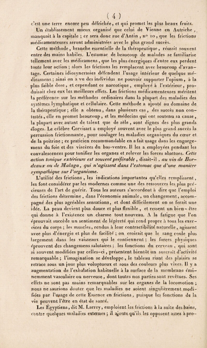 c’est une terre encore peu défrichée, et qui promet les plus beaux fruits. Un établissement mieux organisé que celui de Vienne en Autriche , manquait à la capitale ; ce sera donc rue d’Antin , n° 10 , que les frictions médicamenteuses seront administrées avec le plus grand succès. Cette méthode, branche essentielle de la thérapeutique, réussit souvent entre des mains habiles. L’estomac de beaucoup de malades se familiarise tellement avec les médicamens , que les plus énergiques d’entre eux perdent toute leur action ; alors les frictions les remplacent avec beaucoup d’avan¬ tage. Certaines idiosyncrasies défendent l’usage intérieur de quelque mé¬ dicamens ; ainsi on a vu des individus ne pouvoir supporter l’opium, à la plus faible dose, et cependant ce narcotique, employé à l’extérieur, pro¬ duisait chez eux les meilleurs effets. Les frictions médicamenteuses méritent la préférence sur les méthodes ordinaires dans la plupart des maladies des systèmes lymphatique et cellulaire. Cette méthode a ajouté au domaine de la thérapeutique ; elle a obtenu, dans plusieurs cas, des succès non con¬ testés , elle en promet beaucoup , et les médecins qui ont soutenu sa cause , la plupart avec autant de talent que de zèle , sont dignes des plus grands éloges. Le célèbre Corvisart a employé souvent avec le plus grand succès la percussion frictionnante , pour soulager les maladies organiques du cœur et de la poitrine ; ce praticien recommandable en a fait usage dans les engorge- mens du foie et des viscères du bas-ventre. Il les a employées pendant les convalescences pour tonifier les organes et relever les forces abattues. Cetle action tonique extérieure est souvent préférable , disait-il , au vin de Bor¬ deaux ou de Blalaga, qui réagissent dans Vestomac que d’une manière sympathique sur l’organisme. L’utilité des frictions , les indications importantes qu’elles remplissent, les font considérer parles modernes comme une des ressources les plus pré¬ cieuses de l’art de guérir. Tous les auteurs s’accordent à dire que l’emploi des frictions détermine , dans l’économie animale , un changement, accom¬ pagné des plus agréables sensations, et dont difficilement on se ferait une idée. La peau devient plus douce et plus flexible , et ressent un bien- être qui donne à l’existence un charme tout nouveau. A la fatigue que l’on éprouvait succède un sentiment de légèreté qui rend propre à tous les exer¬ cices du corps ; les muscles, rendus à leur contractibilité naturelle, agissent avec plus d’énergie et plus de facilité ; on croirait que le sang coule plus largement dans les vaisseaux qui le contiennent ; les forces physiques éprouvent des changemens salutaires ; les fonctions du cerveau , qui sont si souvent modifiées par celles-ci , présentent bientôt un surcroît d’activité remarquable ; l’imagination se développe , le tableau riant des plaisirs se retrace sous un jour plus voluptueux et sous des couleurs plus vives. Il y a augmentation de l’exhalation habituelle à la surface de la membrane émi¬ nemment vasculaire ou nerveuse , dont toutes nos parties sont revêtues. Ses effets ne sont pas moins remarquables sur les organes de la locomotion ; nous ne saurions douter que les maladies ne soient singulièrement modi¬ fiées par l’usage de cette Essence en frictions, puisque les fonctions de la vie peuvent l’être en état de santé. Les Egyptiens, ditM. Larrey, emploient les frictions à la suite des bains, contre quelques maladies externes ; il petite qu’ils les opposent assez à pr&-