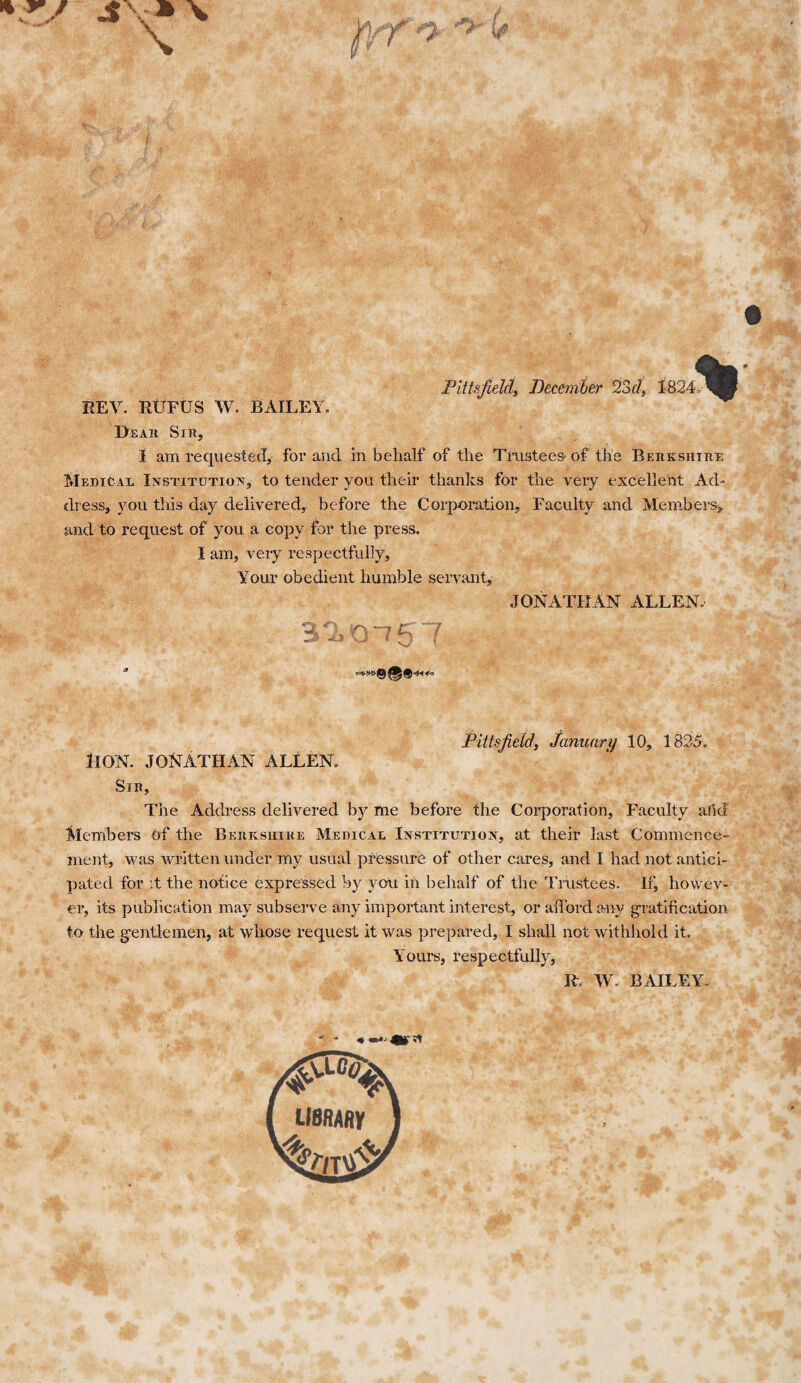 .Pittsfield, December 23d, 1824, REV. RUFUS W. BAILEY. Dear Sir, I am requested, for and in behalf of the Trustees of the Berkshire Medical Institution, to tender you their thanks for the very excellent Ad¬ dress, you this day delivered, before the Corporation, Faculty and Members, and to request of you a copy for the press. I am, very respectfully. Your obedient humble servant, JONATHAN ALLEN, Pittsfield, January 10, 1825. HON. JONATHAN ALLEN. Sir, The Address delivered by me before the Corporation, Faculty add Members of the Berkshire Medical Institution, at their last Commence¬ ment, was written under my usual pressure of other cares, and I had not antici¬ pated for it the notice expressed by you in behalf of the Trustees. If, howev¬ er, its publication may subserve any7 important interest, or afford any gratification to the gentlemen, at whose request it was prepared, I shall not withhold it. Yours, respectfully, It W. BAILEY. library Ad