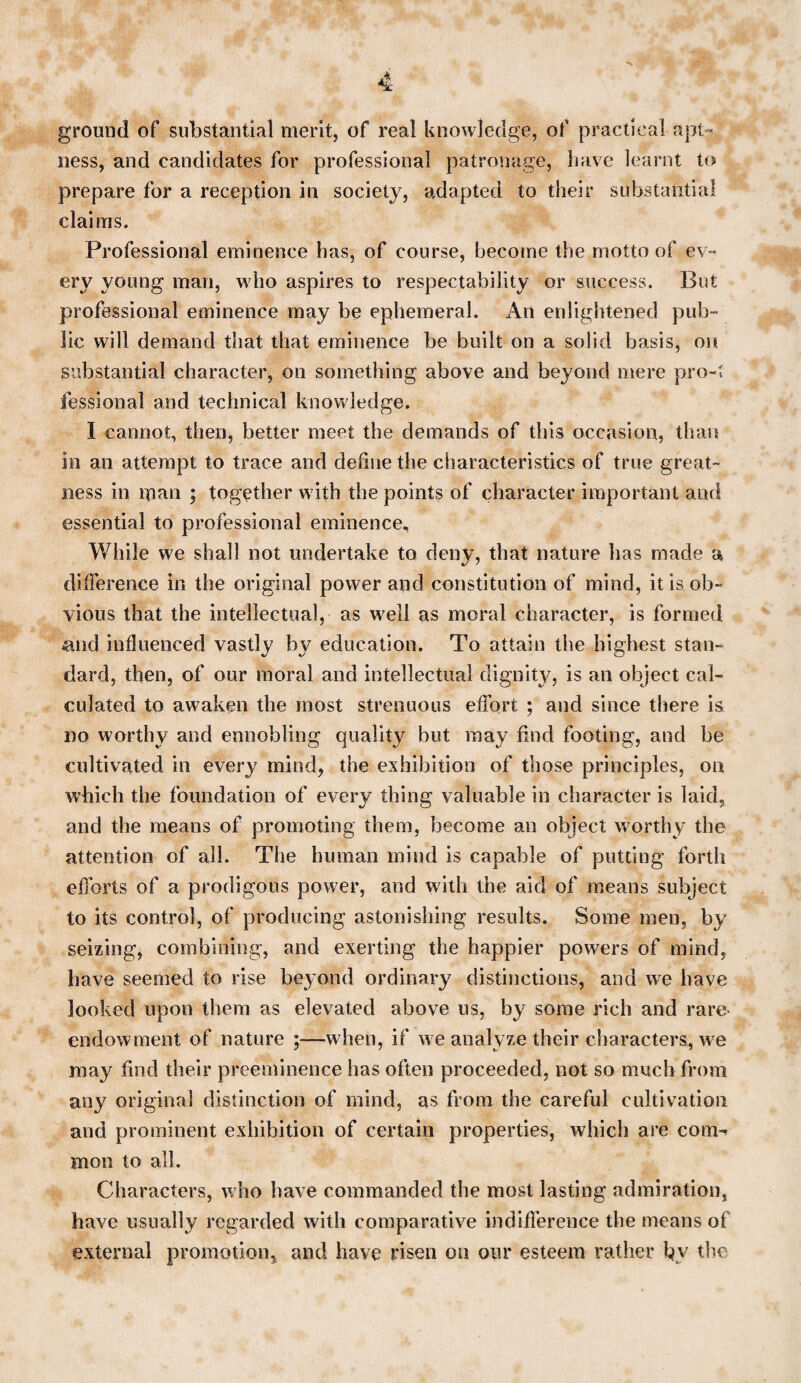 ground of substantial merit, of real knowledge, of practical apt¬ ness, and candidates for professional patronage, have learnt to prepare for a reception in society, adapted to their substantial claims. Professional eminence has, of course, become the motto of ev¬ ery young man, who aspires to respectability or success. But professional eminence may be ephemeral. An enlightened pub¬ lic will demand that that eminence be built on a solid basis, on substantial character, on something above and beyond mere pro-: fessional and technical knowledge. I cannot, then, better meet the demands of this occasion, than in an attempt to trace and define the characteristics of true great¬ ness in man ; together with the points of character important and essential to professional eminence. While we shall not undertake to deny, that nature has made a difference in the original power and constitution of mind, it is ob¬ vious that the intellectual, as well as moral character, is formed -and influenced vastly by education. To attain the highest stan¬ dard, then, of our moral and intellectual dignity, is an object cal¬ culated to awaken the most strenuous effort ; and since there is no worthy and ennobling quality but may find footing, and be cultivated in every mind, the exhibition of those principles, on which the foundation of every thing valuable in character is laid, and the means of promoting them, become an object w7orthy the attention of all. The human mind is capable of putting forth efforts of a prodigous power, and with the aid of means subject to its control, of producing astonishing results. Some men, by seizing, combining, and exerting the happier powers of mind, have seemed to rise beyond ordinary distinctions, and we have looked upon them as elevated above us, by some rich and rare- endowment of nature ;—when, if we analyze their characters, we may find their preeminence has often proceeded, not so much from any original distinction of mind, as from the careful cultivation and prominent exhibition of certain properties, which are com-* moil to all. Characters, who have commanded the most lasting admiration, have usually regarded with comparative indifference the means of external promotion, and have risen on our esteem rather by the