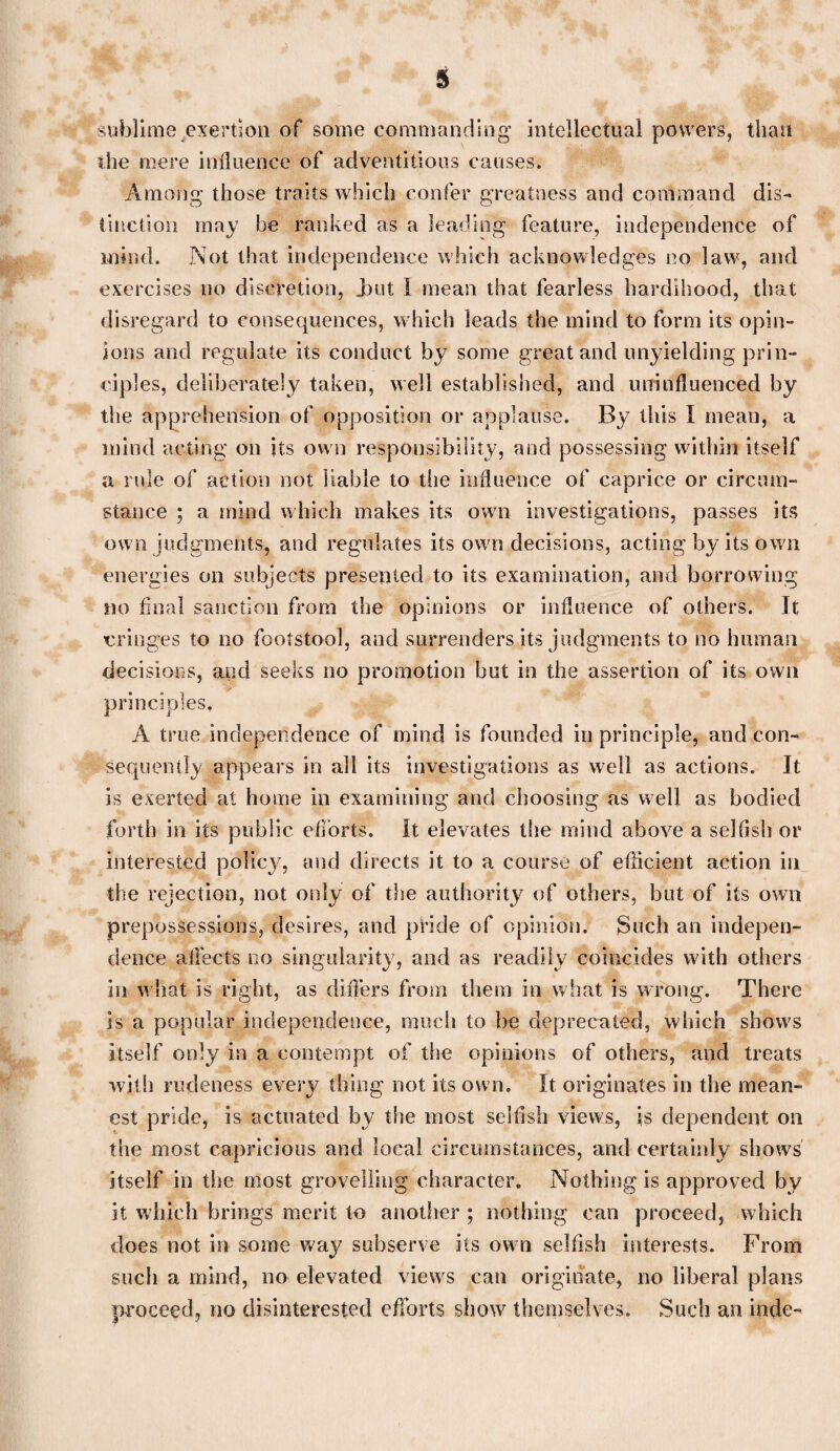 sublime exertion of some commanding intellectual powers, than the mere influence of adventitious causes. Among those traits which confer greatness and command dis¬ tinction may be ranked as a leading feature, independence of mind. Not that independence which acknowledges no law, and exercises no discretion, Jaut I mean that fearless hardihood, that disregard to consequences, which leads the mind to form its opin¬ ions and regulate its conduct by some great and unyielding prin¬ ciples, deliberately taken, well established, and uninfluenced by the apprehension of opposition or applause. By this I mean, a mind acting on its own responsibility, and possessing within itself a rule of action not liable to the influence of caprice or circum¬ stance ; a mind which makes its own investigations, passes its own judgments, and regulates its own decisions, acting by its own energies on subjects presented to its examination, and borrowing no final sanction from the opinions or influence of others. It cringes to no footstool, and surrenders its judgments to no human decisions, and seeks no promotion but in the assertion of its own principles, A true independence of mind is founded in principle, and con¬ sequently appears in all its investigations as well as actions. It is exerted at home in examining and choosing as well as bodied forth in its public efforts. It elevates the mind above a selfish or interested policy, and directs it to a course of efficient action in the rejection, not only of the authority of others, but of its own prepossessions, desires, and pride of opinion. Such an indepen¬ dence affects no singularity, and as readily coincides with others in what is right, as differs from them in what is wrong. There is a popular independence, much to be deprecated, which shows itself only in a contempt of the opinions of others, and treats with rudeness every thing not its own. It originates in the mean¬ est pride, is actuated by the most selfish views, is dependent on the most capricious and local circumstances, and certainly shows itself in the most grovelling character. Nothing is approved by it which brings merit to another ; nothing can proceed, which does not in some way subserve its own selfish interests. From such a mind, no elevated views can originate, no liberal plans proceed, no disinterested efforts show themselves. Such an inde-