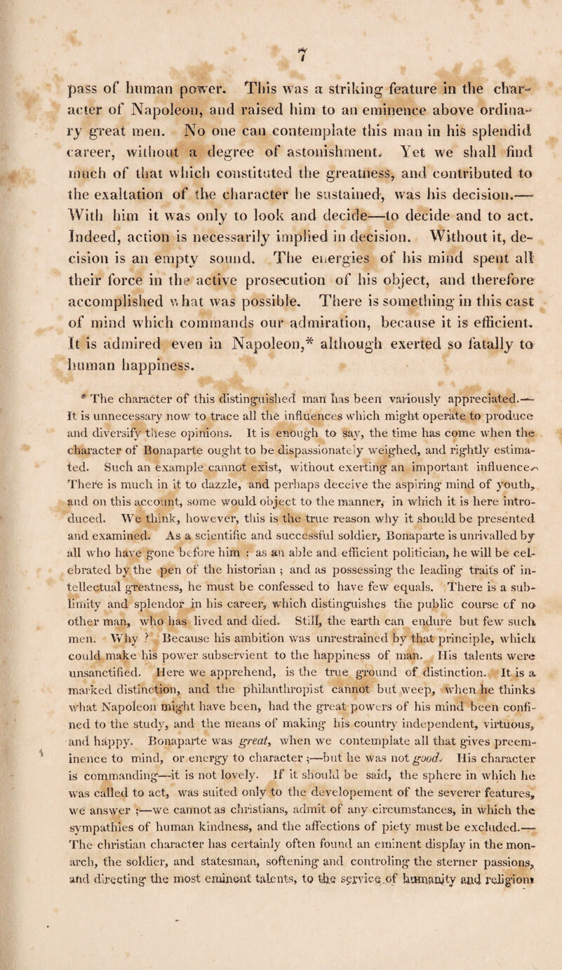 pass of human power. This was a striking feature in the char¬ acter of Napoleon, and raised him to an eminence above ordina¬ ry great men. No one cau contemplate this man in his splendid career, without a degree of astonishment. Yet we shall find much of that which constituted the greatness, and contributed to the exaltation of the character he sustained, was his decision.-—- With him it was only to look and decide—to decide and to act. Indeed, action is necessarily implied in decision. Without it, de¬ cision is an empty sound. The energies of his mind spent all their force in the active prosecution of his object, and therefore accomplished what was possible. There is something in this cast of mind which commands our admiration, because it is efficient. It is admired even in Napoleon,* although exerted so fatally to human happiness. * The character of this distinguished man has been variously appreciated.— It is unnecessary now to trace all the influences which might operate to produce and diversify these opinions. It is enough to say, the time has come when the character of Bonaparte ought to be dispassionately weighed, and rightly estima¬ ted. Such an example cannot exist, without exerting an important influences There is much in it to dazzle, and perhaps deceive the aspiring mind of youth* and on this account, some would object to the manner, in which it is here intro¬ duced. We think, however, this is the true reason why it should be presented and examined. As a scientific and successful soldier, Bonaparte is unrivalled by all who have gone before him : as an able and efficient politician, he will be cel¬ ebrated by the pen of the historian ; and as possessing the leading traits of in¬ tellectual greatness, he must be confessed to have few equals. There is a sub¬ limity and splendor in his career, which distinguishes the public course of no other man, who has lived and died. Still, the earth can endure but few such men. Why ? Because his ambition was unrestrained by that principle, which could make his power subservient to the happiness of man. Ilis talents were unsanctified. Here we apprehend, is the true ground of distinction. It is a marked distinction, and the philanthropist cannot but weep, when he thinks what Napoleon might have been, had the great powers of his mind been confi¬ ned to the study, and the means of making his country independent, virtuous, and happy. Bonaparte was great, when we contemplate all that gives preem¬ inence to mind, or energy to character 5—but he was not good. His character is commanding—it is not lovely. If it should be said, the sphere in which he was called to act, was suited only to the developement of the severer features, we answer ;—we cannot as Christians, admit of any circumstances, in which the sympathies of human kindness, and the affections of piety must be excluded.—- The Christian character has certainly often found an eminent display in the mon¬ arch, the soldier, and statesman, softening and controling the sterner passions, and directing the most eminent talents, to the service .of humanity and religion?