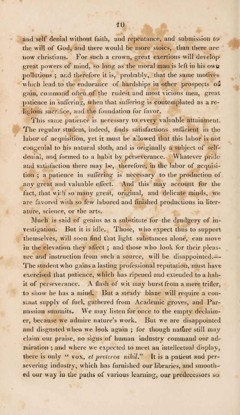 and self denial without faith, and repentance, and submission fcj> the will of God, and there would be more stoics, than there are now Christians. For such a crown, great exertions will develop great powers of mind, so long as the moral man is left in his own pollutions ; and therefore it is,- probably, that the same motives which lead to the endurance of hardships in other prospects o-U gain, command often of the rudest and most vicious men, great patience in suffering, when that suffering is contemplated as a re¬ ligious sacrifice, and the foundation for favor. This same patience is necessary to every valuable attainment. The regular student, indeed, finds satisfactions sufficient in the labor of acquisition, yet it must be allowed that this labor is not congenial to his natural sloth, and is originally a subject of self- denial, and formed to a habit by perseverance. Whatever pride and satisfaction there may be, therefore, in the labor of acquisi¬ tion ; a patience in suffering is necessary to the production of any great and valuable effect. And this may account for the fact, that with so many great, original, and delicate minds, we are favored with so few labored and finished productions in liter¬ ature, science, or the arts. Much is said of genius as a substitute for the drudgery of in¬ vestigation. But it is idle. Those, who expect thus to support themselves, will soon find that light substances alone, can move in the elevation they affect ; and those who look for their pleas¬ ure and instruction from such a source, will be disappointed.-— The student who gains a lasting professional reputation, must have exercised that patience, which has ripened and extended to a hab¬ it of perseverance. A flash of wit may burst from a mere trifler, to sliow he lias a mind. But a steady blaze wall require a con¬ stant supply of fuel, gathered from Academic groves, and Par¬ nassian summits. We may listen for once to the empty declaim- er, because we admire nature’s work. But we are disappointed and disgusted when we look again ; for though nature still may claim our praise, no signs of human industry command our ad¬ miration ; and where we expected to meet an intellectual display, there is only “ vox, et preterea nihil” It is a patient and per¬ severing industry, which has furnished our libraries, and smooth¬ ed our way in the paths of various learning, our predecessors so