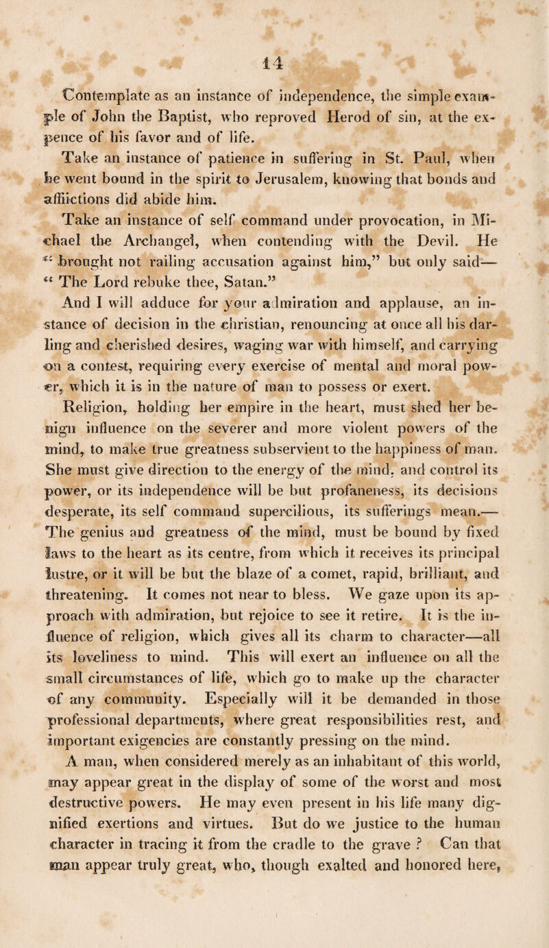 Contemplate as an instance of independence, the simple exam* pie of John the Baptist, who reproved Herod of sin, at the ex* pence of his favor and of life. Take an instance of patience in suffering in St. Paul, when he went bound in the spirit to Jerusalem, knowing that bonds and afflictions did abide him. Take an instance of self command under provocation, in Mi¬ chael the Archangel, when contending with the Devil. He €i brought not railing accusation against him,” but only said— The Lord rebuke thee, Satan.” And I will adduce for your admiration and applause, an in¬ stance of decision in the Christian, renouncing at once all his dar¬ ling and cherished desires, waging war with himself, and carrying on a contest, requiring every exercise of mental and moral pow¬ er, which it is in the nature of man to possess or exert. Religion, holding her empire in the heart, must shed her be¬ nign influence on the severer and more violent powers of the mind, to make true greatness subservient to the happiness of man. She must give direction to the energy of the mind, and control its power, or its independence will be hut profaneness, its decisions desperate, its self command supercilious, its sufferings mean.— The genius and greatness of the mind, must be bound by fixed laws to the heart as its centre, from which it receives its principal lustre, or it will be but the blaze of a comet, rapid, brilliant, and threatening. It comes not near to bless. We gaze upon its ap¬ proach with admiration, hut rejoice to see it retire. It is the in¬ fluence of religion, which gives all its charm to character—all its loveliness to mind. This will exert an influence on all the small circumstances of life, which go to make up the character <of any community. Especially will it be demanded in those professional departments, where great responsibilities rest, and important exigencies are constantly pressing on the mind. A man, when considered merely as an inhabitant of this world, may appear great in the display of some of the worst and most destructive powers. He may even present in his life many dig¬ nified exertions and virtues. But do we justice to the human character in tracing it from the cradle to the grave ? Can that man appear truly great, who, though exalted and honored here,