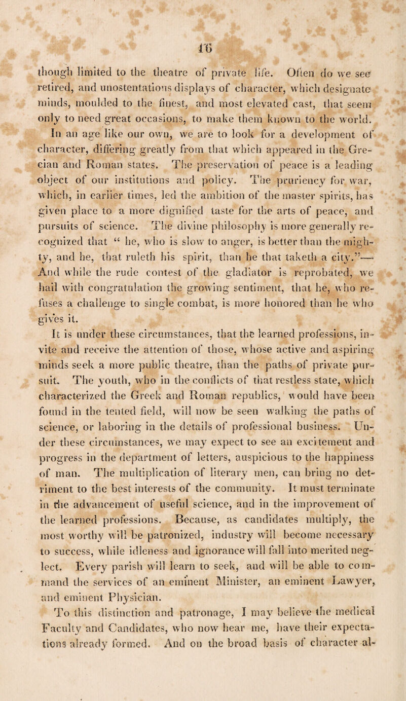though limited to the theatre of private life. Often do we see retired, and unostentatious displays of character, w hich designate minds, moulded to the finest, and most elevated cast, that seem only to need great occasions, to make them known to the world. In an age like our own, we are to look for a development of character, differing greatly from that which appeared in the Gre¬ cian and Roman states. The preservation of peace is a leading object of our institutions and policy. The pruriency for war, which, in earlier times, led the ambition of the master spirits, has given place to a more dignified taste for the arts of peace, and pursuits of science. The divine philosophy is more generally re¬ cognized that “ he, w ho is slow to anger, is better than the migh¬ ty, and he, that ruleth his spirit, than he that taketh a city.”—- And while the rude contest of the gladiator is reprobated, we hail with congratulation the growing sentiment, that he, w ho re¬ fuses a challenge to single combat, is more honored than he who gives it. It is under these circumstances, that the learned professions, in¬ vite and receive the attention of those, w hose active and aspiring minds seek a more public theatre, than the paths of private pur¬ suit. The youth, who in the conflicts of that restless state, which characterized the Greek and Roman republics, would have been found in the tented field, will now be seen walking the paths of science, or laboring in the details of professional business. Un¬ der these circumstances, we may expect to see an excitement and progress in the department of letters, auspicious to the happiness of man. The multiplication of literary men, can bring no det¬ riment to the best interests of the community. It must terminate in file advancement of useful science, and in the improvement of the learned professions. Because, as candidates multiply, the most worthy will be patronized, industry will become necessary to success, while idleness and ignorance will fall into merited neg¬ lect. Every parish will learn to seek, and will be able to com¬ mand the services of an eminent Minister, an eminent Rawtyer, and eminent Physician. To this distinction and patronage, I may believe the medical Faculty and Candidates, who now hear me, have their expecta¬ tions already formed. And on the broad basis of character al-