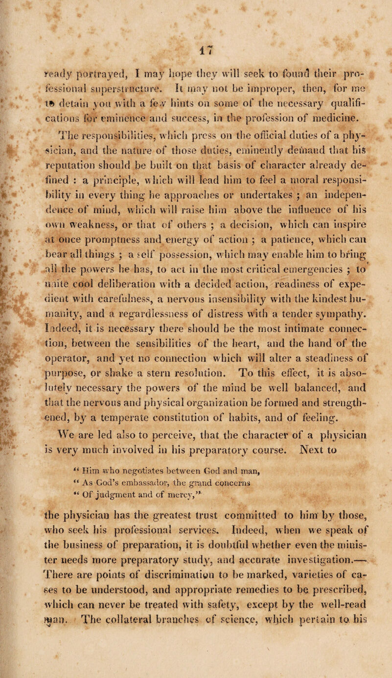 ready portrayed, I may hope they will seek to found their pro¬ fessional superstructure. It may not be improper, then, for me te> detain you with a few hints on some of the necessary qualifi¬ cations for eminence and success, in the profession of medicine. The responsibilities, which press on the official duties of a phy¬ sician, and the nature of those duties, eminently demand that hi& reputation should be built on that basis of character already de¬ fined : a principle, which will lead him to feel a moral responsi¬ bility in every thing he approaches or undertakes ; an indepen¬ dence of mind, which will raise him above the influence of his own weakness, or that of others ; a decision, which can inspire at once promptness and energy of action ; a patience, which can bear all things ; a self possession, which may enable him to bring all the powers he has, to act in the most critical emergencies ; to unite cool deliberation with a decided action, readiness of expe¬ dient with carefulness, a nervous insensibility with the kindest hu¬ manity, and a regardlessness of distress with a tender sympathy. Indeed, it is necessary there should be the most intimate connec¬ tion, between the sensibilities of the heart, and the hand of the operator, and yet no connection which will alter a steadiness of purpose, or shake a stern resolution. To this effect, it is abso¬ lutely necessary the powers of the mind be well balanced, and that the nervous and physical organization be formed and strength¬ ened, by a temperate constitution of habits, and of feeling. We are led also to perceive, that the character of a physician is very much involved in his preparatory course. Next to “ Him who negotiates between God and man, “ As God’s embassador, the grand concerns “ Of judgment and of mercy,” the physician has the greatest trust committed to him by those, who seek his professional services. Indeed, when we speak of the business of preparation, it is doubtful whether even the minis¬ ter needs more preparatory study, and accurate investigation.— There are points of discrimination to be marked, varieties of ca¬ ses to be understood, and appropriate remedies to be prescribed, which can never be treated with safety, except by the well-read man. The collateral branches of science, which pertain to. his