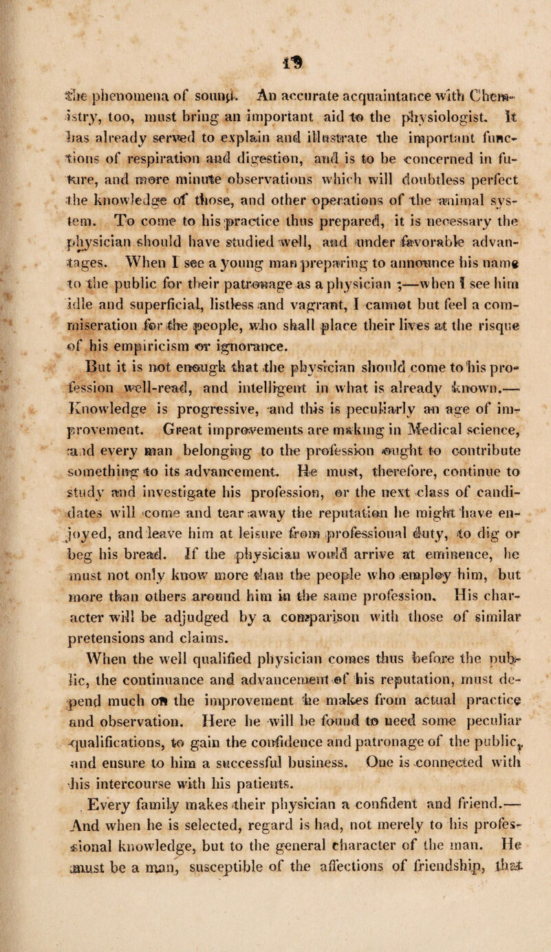 the phenomena of sonnet. An accurate acquaintance with Chem¬ istry, too, must bring an important aid to the physiologist. It Iras already served to explain and illustrate the important func¬ tions of respiration and digestion, and is to be concerned in fu¬ ture, and more minute observations which will doubtless perfect the knowledge of those, and other operations of the animal sys¬ tem. To come to his practice thus prepared, it is necessary the physician should have studied well, and under favorable advan¬ tages. When I see a young man preparing to announce his name to the public for their patronage as a physician ;—when I see him idle and superficial, listless and vagrant, I cannot but feel a com¬ miseration for die people, who shall place their lives at the risque of his empiricism or ignorance. But it is not enough that the physician should come to his pro* fession well-read, and intelligent in what is already known.— Knowledge is progressive, and this is peculiarly an age of im¬ provement. Great improvements are making in Medical science, raid every man belonging to the profession ought to contribute something to its advancement. He must, therefore, continue to study and investigate his profession, ©r the next class of candi¬ dates will come and tearaway the reputation he might have en¬ joyed, and leave him at leisure from professional duty, to dig or beg his bread. If the physician would arrive at eminence, he must not only know more than the people who employ him, but more than others around him in the same profession. His char¬ acter will be adjudged by a comparison with those of similar pretensions and claims. When the well qualified physician comes thus before the pub¬ lic, the continuance and advancement ef his reputation, must de¬ pend much on the improvement he makes from actual practice and observation. Here he will he found to need some peculiar -qualifications, to gain the confidence and patronage of the public^, and ensure to him a successful business. One is connected with his intercourse with his patients. Every family makes-their physician a confident and friend.— And when he is selected, regard is had, not merely to his profes¬ sional knowledge, but to the general character of the man. He must be a man? susceptible of the affections of friendship., fbs£