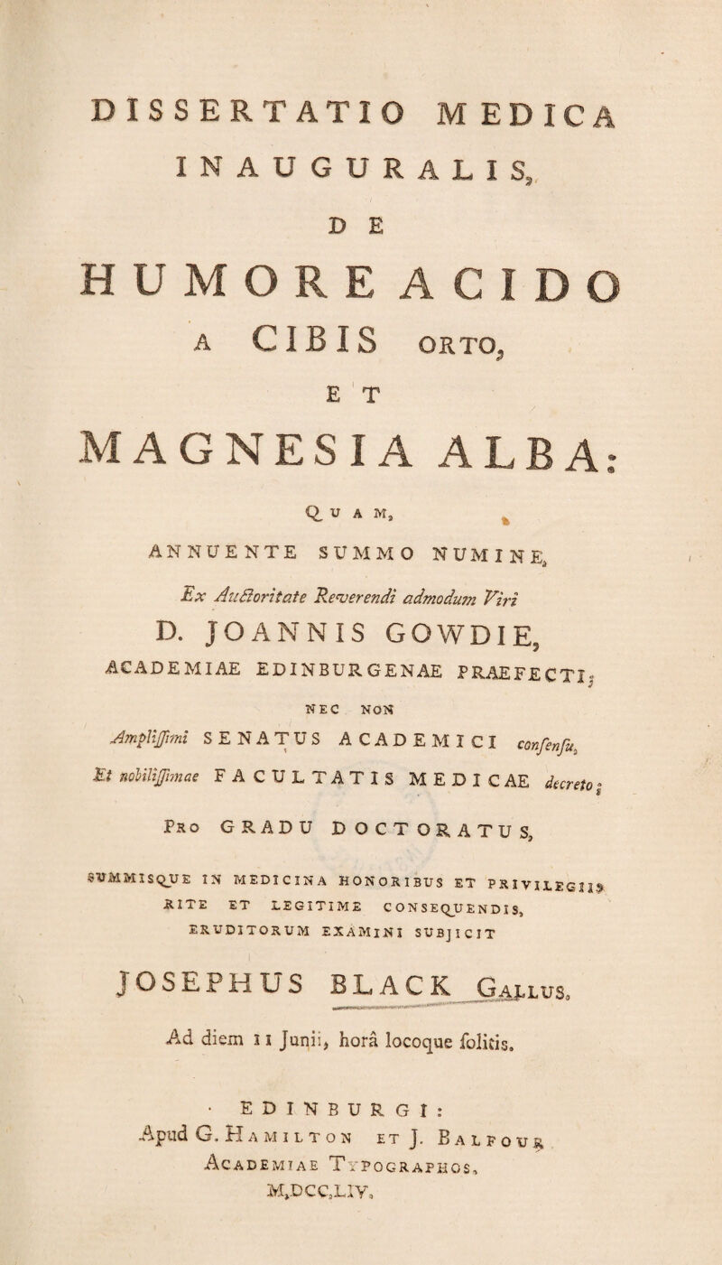 INAUGURALIS, D E HUMORE ACIDO A CIBIS ORTO, E T MAGNESIA ALBA; Q, V A Ma .ANNUENTE SUMMO NUMINE, Ex Au&oritate Reverendi admodum Viri D. JOANNIS GOWDIE, ACADEMIAE EDINBURGENAE PRAEFECTI; NEC NON Ampnjjimi SENATUS ACADEMICI confenfu, Et noUUJfmae FACULTATIS MEDICAE decreto » Pro GRADU DOCTORATUS, SUMMIS QUE IN MEDICINA HONORIBUS ET PRIVILEGIIS RITE ET LEGITIME CONSEQUENDIS, ERUDITORUM EXAMINI SUBJICIT I ' JOSEFHUS BLACK Gaj-lus* Ad diem 11 Junii, hora locoque folkis, • E D I N B U R G I : Apud G, Hamilton et j. Balfour Academiae Typographos, M»DCC,Liy,