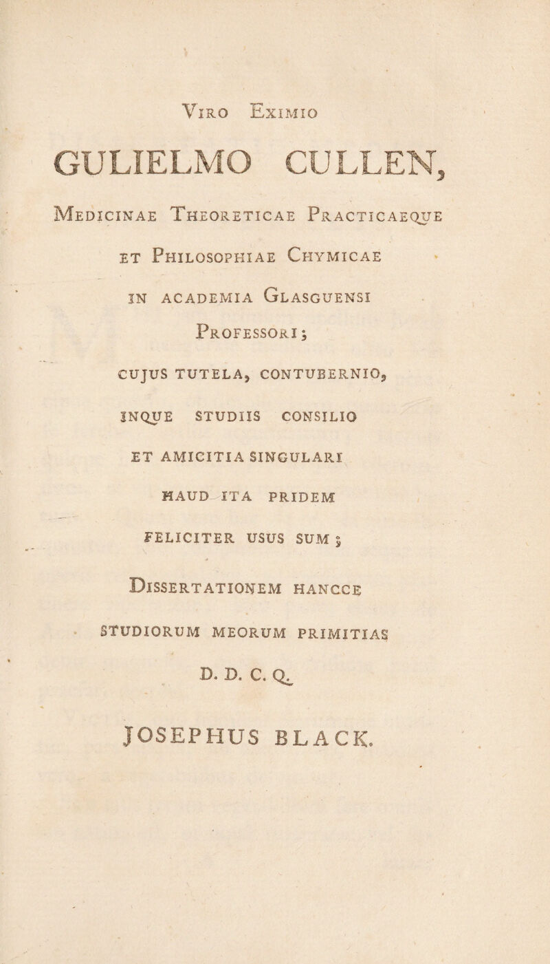 Viro Eximio GULIELMO CULLEN, Medicinae Theoreticae Practicaeqxje et Philosophiae Chymicae IN ACADEMIA GlASGUENSI Professori , CUJUS TUTELA, CONTUBERNIO, JNQUE STUDIIS CONSILIO ET AMICITIA SINGULARI HAUD ITA PRIDEM FELICITER USUS SUM 5 Dissertationem hancce STUDIORUM MEORUM PRIMITIAS D. D. C. JOSEPHUS BLACK.