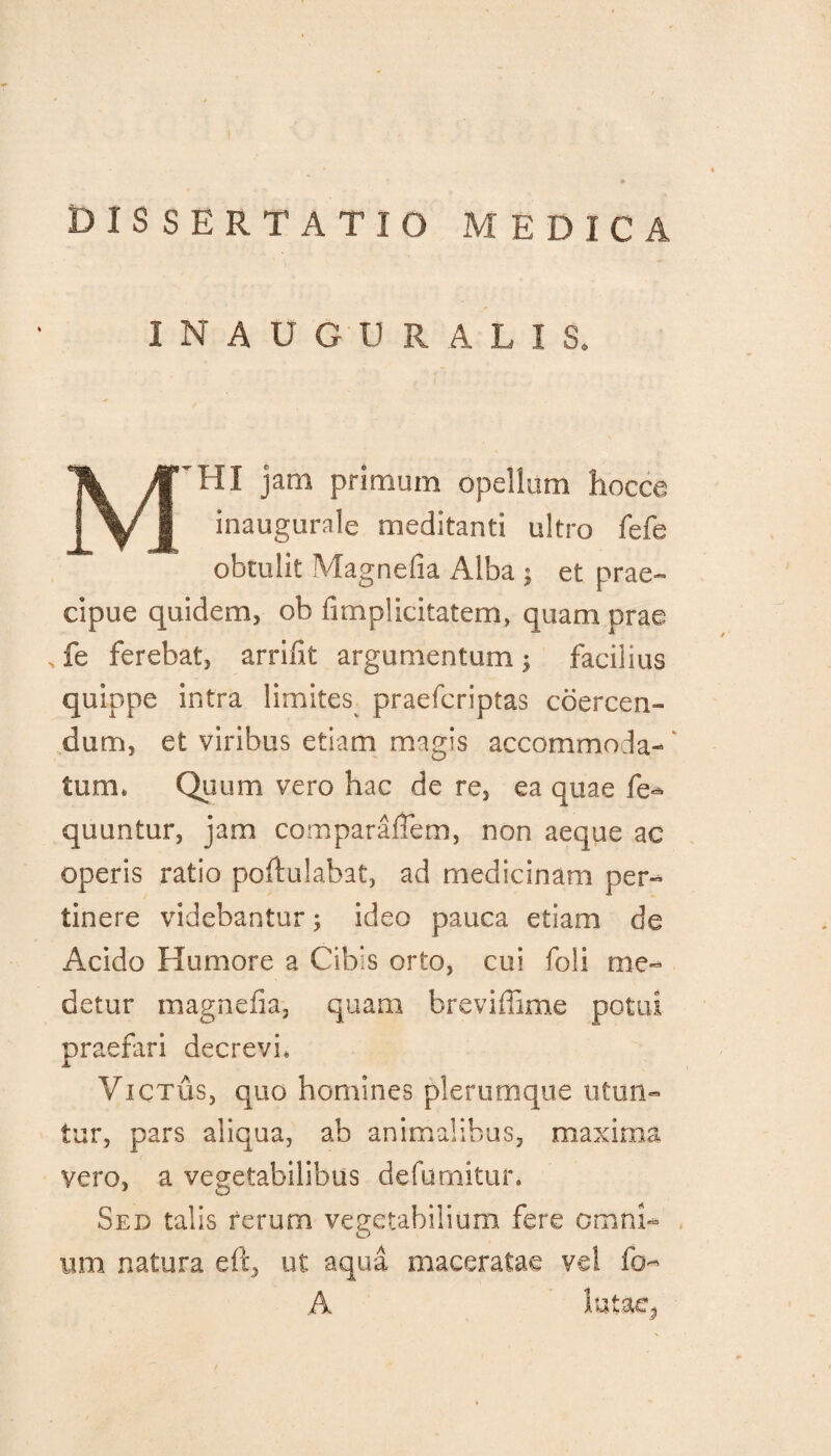 INAUGURATI S. M^HI jam primum opellam hocce inaugurale meditanti ultro fefe obtulit Magnefia Alba ; et prae¬ cipue quidem, ob {implicitarem, quam prae fe ferebat, arrifit argumentum; facilius quippe intra limites praefcriptas coercen¬ dum, et viribus etiam magis accommoda¬ tum. Quum vero hac de re, ea quae fe* quuntur, jam comparafiem, non aeque ac operis ratio poftulabat, ad medicinam per¬ tinere videbantur; ideo pauca etiam de Acido Humore a Cibis orto, cui foli me¬ detur magnefia, quam breviffime potui praefari decrevi. Victus, quo homines plerumque utun¬ tur, pars aliqua, ab animalibus, maxima vero, a vegetabilibus defumitun Sed talis rerum vegetabilium fere omni¬ um natura eft, ut aqua maceratae vel fo- A