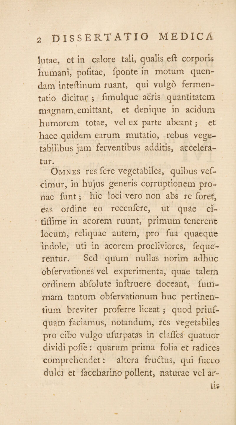 l * lutae, et in calore tali, qualis eft corporis humani, pofitae, fponte in motum quen- dam inteftinum ruant, qui vulgo fermen- tatio dicitur 5 fimulque aeris quantitatem rnagnanx emittant, et denique in acidum humorem totae, vel ex parte abeant 5 et haec quidem earum mutatio, rebus vege¬ tabilibus jam ferventibus additis, accelera¬ tur. Omnes res fere vegetabiles, quibus vef- • cimur, in hujus generis corruptionem pro¬ nae funt; hic loci vero non abs re foret, eas ordine eo recenfere, ut quae ci- 4 tiffime in acorem ruunt, primum tenerent locum, reliquae autem, pro fua quaeque indole, uti in acorem procliviores, feque- rentur. Sed quum nullas norim adhuc obfervationes vel experimenta, quae talem ordinem abfolute inftruere doceant, fu tri¬ mam tantum obfervationum huc pertinen¬ tium breviter proferre liceat ; quod priuf- quam faciamus, notandum, res vegetabiles pro cibo vulgo ufurpatas in clalfes quatuor dividi poffe : quarum prima folia et radices comprehendet: altera fruftus, qui fucco dulci et faccharino pollent, naturae vel ar-