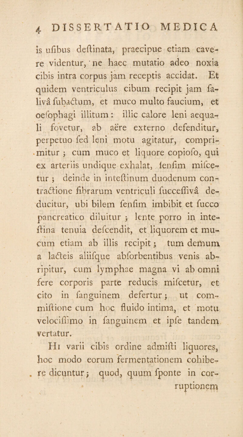 is ufibus deflinata, praecipue etiam cave- 4 re videntur,' ne haec mutatio adeo noxia cibis intra corpus jam receptis accidat. Et quidem ventriculus cibum recipit jam fa- liva fubadtum, et muco multo faucium, et oefophagi illitum : illic calore leni aequa¬ li fovetur, ab aere externo defenditur, perpetuo fed leni motu agitatur, compri¬ mitur ; cum muco et liquore copiofo, qui ex arteriis undique exhalat, lenlim mifce- tur ; deinde in inteftinum duodenum con¬ tractione librarum ventriculi fucceffiva de¬ ducitur, ubi bilem fenfim imbibit et fucco pancreatico diluitur 3 lente porro in inte- ilina tenuia defcendit, et liquorem et mu¬ cum etiam ab illis recipit; tum demum a ladeis aliifque abforbentibus venis ab¬ ripitur, cum lymphae magna vi ab omni fere corporis parte reducis mifcetur, et cito in fanguinem defertur; ut com- miftione cum hoc fluido intima, et motu velociffimo in fanguinem et ipfe tandem vertatur. Hi varii cibis ordine admifti liquores, hoc modo eorum fermentationem cohibe- * re dicuntur $ quod, quum fponte in cor¬ ruptionem