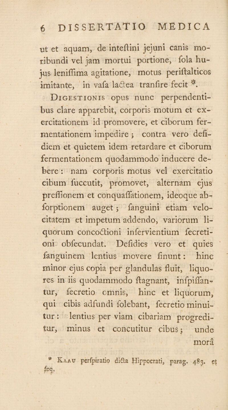 ut et aquam, de inteftini jejuni canis mo¬ ribundi vel jam mortui portione, fola hu¬ jus leniffima agitatione, motus periftalticos imitante, in vafa la&ea tranfire fecit Digestionis opus nunc perpendenti¬ bus clare apparebit, corporis motum et ex¬ ercitationem id promovere, et ciborum fer- mentationem impedire ; contra vero defi- diem et quietem idem retardare et ciborum fermentationem quodammodo inducere de¬ bere : nam corporis motus vel exercitatio cibum fuccutit, promovet, alternam ejus prefllonem et conquaffationem, ideoque ab- forptionem auget $ fanguini etiam velo¬ citatem et impetum addendo, variorum li¬ quorum concodioni infervientium fecreti- 0111 obfecundat. Defidies vero et quies fanguinem lentius movere linunt: hinc minor ejus copia per glandulas fluit, liquo¬ res in iis quodammodo ftagnant, infpiffan- tur, fecretio cmnis, hinc et liquorum, qui cibis adfundi folebant, fecretio minui¬ tur : lentius per viam cibariam progredi¬ tur, minus et concutitur cibus 3 unde mora * Kaau perfpiratio di&a Hippocrati, parag. 483. e| feq*