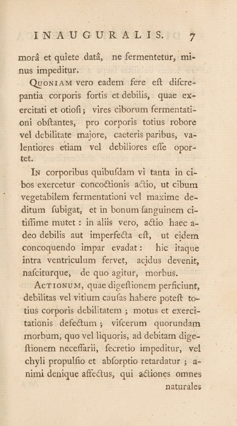 mora et quiete data, ne fermentetur, mi* nus impeditur. Quoniam vero eadem fere eft difcre- pantia corporis fortis et debilis, quae ex¬ ercitati et otiofi ; vires ciborum fermentati- oni obftantes, pro corporis totius robore vel debilitate majore, caeteris paribus, va- lentiores etiam vel debiliores effe opor¬ tet. In corporibus quibufdam vi tanta in ci¬ bos exercetur concodionis adio, ut cibum vegetabilem fermentationi vel maxime de¬ ditum fubigat, et in bonum fanguinem ci- tiffime mutet: in aliis vero, adio haec a» deo debilis aut imperfeda eft, ut eidem concoquendo impar evadat: hic itaque intra ventriculum fervet, acidus devenit, nafciturque, de quo agitur, morbus. Actionum, quae digeftionem perficiunt, debilitas vel vitium caufas habere poteft to¬ tius corporis debilitatem ; motus et exerci¬ tationis defedum ^ vifcerum quorundam morbum, quo vel liquoris, ad debitam dige¬ ftionem necefiarii, fecretio impeditur, vel chyli propulfio et abforptio retardatur ; a- nimi denique affedus, qui adiones omnes naturales