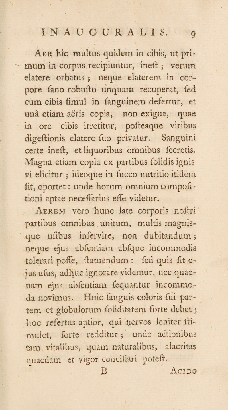 Aer hic multus quidem in cibis, ut pri¬ mum in corpus recipiuntur, ineft $ verum / elatere orbatus ; neque elaterem in cor¬ pore fano robufto unquam recuperat, fed cum cibis fimul in fanguinem defertur, et una etiam aeris copia, non exigua, quae in ore cibis irretitur, pofteaque viribus digeftionis elatere fuo privatur» Sanguini certe ineft, et liquoribus omnibus fecretis* Magna etiam copia ex partibus folidis ignis vi elicitur 3 ideoque in fucco nutritio itidem fit, oportet: unde horum omnium compofi- tioni aptae neceffarius effe videtur. Aerem vero hunc late corporis noftri partibus omnibus unitum, multis magnis™ que ufibus infervire, non dubitandum; neque ejus abfentiam abfque incommodis tolerari poffe, ftatuendum : fed quis fit e- jus ufus, adhuc ignorare videmur, nec quae- nam ejus abfentiam fequantur incommo¬ da novimus. Huic fanguis coloris fui par¬ tem et globulorum foliditatem forte debet $ hoc refertus aptior, qui nervos leniter fti- muiet, forte redditur ; unde adionibus tam vitalibus, quam naturalibus, alacritas quaedam et vigor conciliari poteft» B Acino