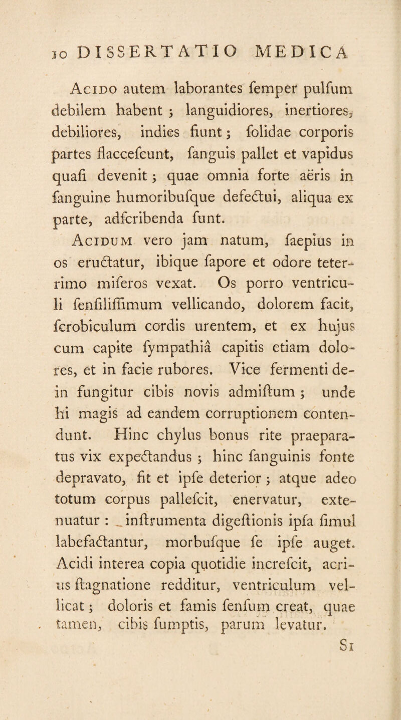 Acido autem laborantes femper pulfum debilem habent ; languidiores, inertiores, debiliores, indies fiunt; {olidae corporis partes flaccefcunt, fanguis pallet et vapidus quafi devenit; quae omnia forte aeris in fanguine humoribufque defedlui, aliqua ex parte, adfcribenda funt. Acidum vero jam natum, faepius in os erudiatur, ibique fapore et odore teter- rimo miferos vexat. Os porro ventricu¬ li fenliliffimum vellicando, dolorem facit, fcrobiculum cordis urentem, et ex hujus cum capite fympathia capitis etiam dolo¬ res, et in facie rubores. Vice fermenti de- in fungitur cibis novis admiftum ; unde hi magis ad eandem corruptionem conten¬ dunt. Hinc chylus bonus rite praepara¬ tus vix expedlandus ; hinc fanguinis fonte depravato, fit et ipfe deterior; atque adeo totum corpus pallefcit, enervatur, exte¬ nuatur : Hnftrumenta digeflionis ipfa fimul labefadlantur, morbufque fe ipfe auget. Acidi interea copia quotidie increfcit, acri¬ us ftagnatione redditur, ventriculum vel¬ licat ; doloris et famis fenfum creat, quae tamen, cibis fumptis, parum levatur.