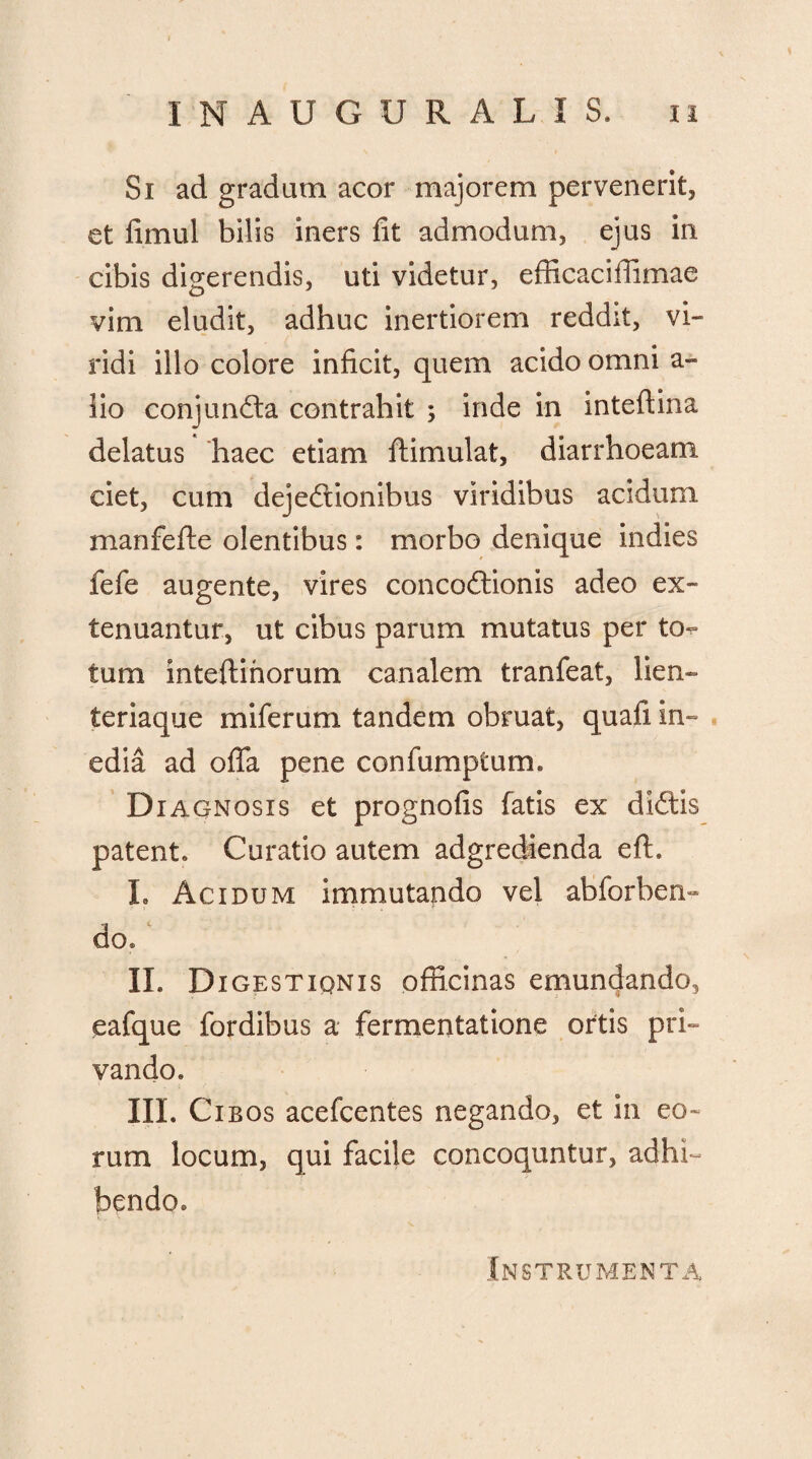 Si ad gradum acor majorem pervenerit, et limul bilis iners fit admodum, ejus in cibis digerendis, uti videtur, efficaciflimae vim eludit, adhuc inertiorem reddit, vi¬ ridi illo colore inficit, quem acido omni a- fio conjuncta contrahit ; inde in intefiina delatus haec etiam ftimulat, diarrhoeam ciet, cum dejectionibus viridibus acidum manfefte olentibus: morbo denique indies fefe augente, vires concoftionis adeo ex¬ tenuantur, ut cibus parum mutatus per to^ tum inteftihorum canalem tranfeat, lien¬ teriaque miferum tandem obruat, quafi in¬ edia ad offa pene confumptum. Diagnosis et prognofis fatis ex diCtis patent. Curatio autem adgredienda eft. L Acidum immutando vel abforbem do. II. Digestiqnis officinas emundando, eafque fordibus a fermentatione ortis pri¬ vando. III. Cibos acefcentes negando, et in eo¬ rum locum, qui facile concoquntur, adhi¬ bendo. Instrumenta