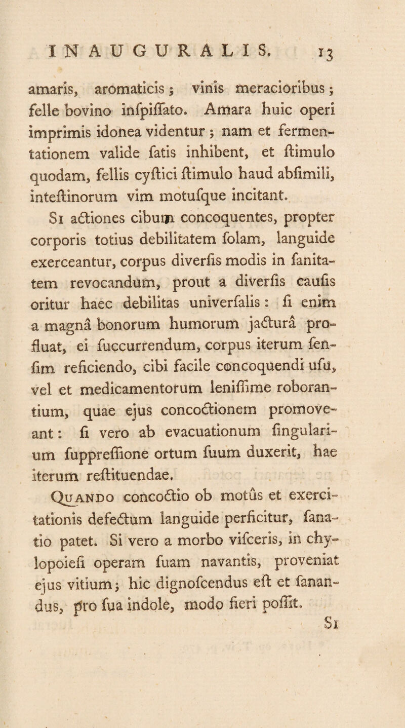 J3 amaris, aromaticis ; vinis meracioribus; felle bovino infpiflato* Amara huic operi imprimis idonea videntur 5 nam et fermen- tationem valide fatis inhibent, et ftimulo quodam, fellis cyftici ftimulo haud abfimili, inteftinorum vim motufque incitant* Si adliones cibum concoquentes, propter corporis totius debilitatem folam, languide exerceantur, corpus diverfis modis in fanita- tem revocandum, prout a diverfis caufis oritur haec debilitas univerfalis: fi enim a magna bonorum humorum ja&ura pro¬ fluat, ei fuccurrendum, corpus iterum fen- fim reficiendo, cibi facile concoquendi ufu, vel et medicamentorum leniffime roboran¬ tium, quae ejus concoctionem promove¬ ant : fi vero ab evacuationum lingulari¬ um fuppreffione ortum fuum duxerit, hae iterum reftituendae. Quando concodtio ob motus et exerci¬ tationis defedtum languide perficitur, fana- tio patet* Si vero a morbo vifceris, in chy- lopoiefi operam fuam navantis, proveniat ejus vitium $ hic dignofcendus eft ct fanan¬ dus, pro fua indole, modo fieri poffit. Si