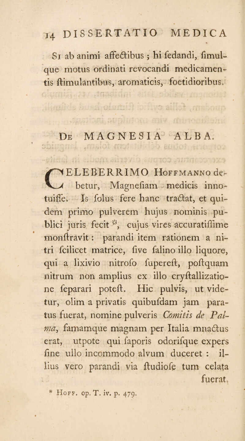 Si ab animi affedibus; hi fedandi, fimul- que motus ordinati revocandi medicamen¬ tis ftimulantibus, aromaticis, foetidioribus. De MAGNESIA ALBA. ELEBERRIMO Hoffmanno de- betur, Magneham medicis inno¬ tui ffe. Is folus fere hanc tradat, et qui¬ dem primo pulverem hujus nominis pu¬ blici juris fecit cujus vires accuratiffime monftravit: parandi item rationem a ni¬ tri fcilicet matrice, iive falino illo liquore, qui a lixivio nitrofo fupereft, poftquam nitrum non amplius ex illo cryftallizatio- ne feparari potefh Hic pulvis, ut vide¬ tur, olim a privatis quibufdam jam para¬ tus fuerat, nomine pulveris Comitis de PaU ma, famamque magnam per Italia mnadus erat, utpote qui faporis odqrifque expers fine ullo incommodo alvum duceret : il¬ lius vero parandi via ftudiofe tum celata fuerat. * Hoff„ op. T. iv. p. 479*