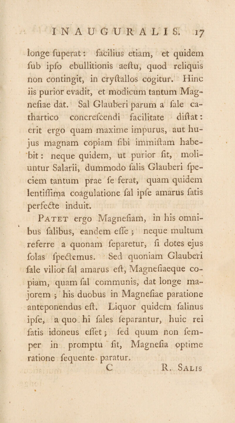 longe fuperat: facilius etiam, et quidem fub ipfo ebullitionis aeftu, quod reliquis non contingit, in cryftallos cogitur. Hinc Iis purior evadit, et modicum tantum Mag- neliae dat. Sal Glauberi parum a fale ca- thartico concrefcendi facilitate diflat: \ erit ergo quam maxime impurus, aut hu¬ jus magnam copiam fibi immiftam habe¬ bit : neque quidem, ut purior fit, moli¬ untur Salarii, dummodo falis Glauberi fpe- dem tantum prae fe ferat, quam quidem lentiffima coagulatione fal ipfe amarus fatis perfedte induit. Patet ergo Magnefiam, in his omni¬ bus falibus, eandem effe ; neque multum referre a quonam feparetur, fi dotes ejus folas fpedtemus. Sed quoniam Glauberi fale vilior fal amarus eft, Magnefiaeque co¬ piam, quam fal communis, dat longe ma¬ jorem ; his duobus in Magnefke paratione anteponendus efh Liquor quidem falinus ipfe, a quo hi fales feparantur, huic rei fatis idoneus effet ; fed quum non fem- per in promptu fit, Magnefia optime ratione fequente paratur. C R, Salis