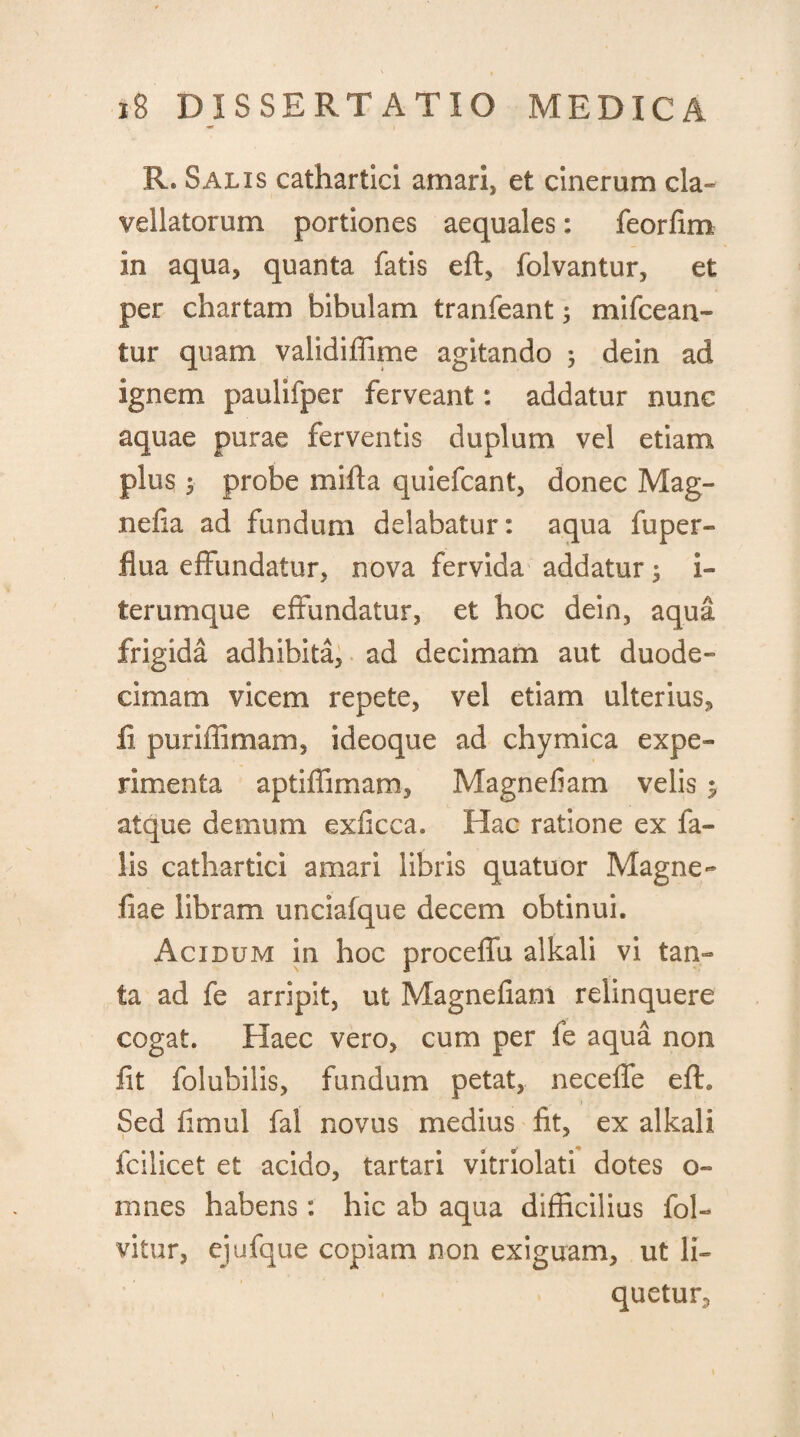 R. Salis cathartici amari, et cinerum cla» vallatorum portiones aequales: feorfim in aqua, quanta fatis eft, folvantur, et per chartam bibulam tranfeant 5 mifcean- tur quam validiffime agitando ; dein ad ignem paulifper ferveant: addatur nunc aquae purae ferventis duplum vel etiam plus 5 probe mifta quiefcant, donec Mag- nefia ad fundum delabatur: aqua fuper- flua effundatur, nova fervida addatur; i» terumque effundatur, et hoc dein, aqua frigida adhibita, ad decimam aut duode¬ cimam vicem repete, vel etiam ulterius, ii puriffimam, ideoque ad chymica expe¬ rimenta aptiffimam, Magnefiam velis $ atque demum exficca. Hac ratione ex fa¬ lis cathartici amari libris quatuor Magne- fiae libram unciafque decem obtinui. Acidum in hoc proceffu alkali vi tan¬ ta ad fe arripit, ut Magnefiam relinquere cogat. Haec vero, cum per fe aqua non fit folubilis, fundum petat, neceffe efln Sed fimul fai novus medius fit, ex alkali fcilicet et acido, tartari vitriolati dotes o- mnes habens: hic ab aqua difficilius fol- vitur, ejufque copiam non exiguam, ut li¬ quetur,