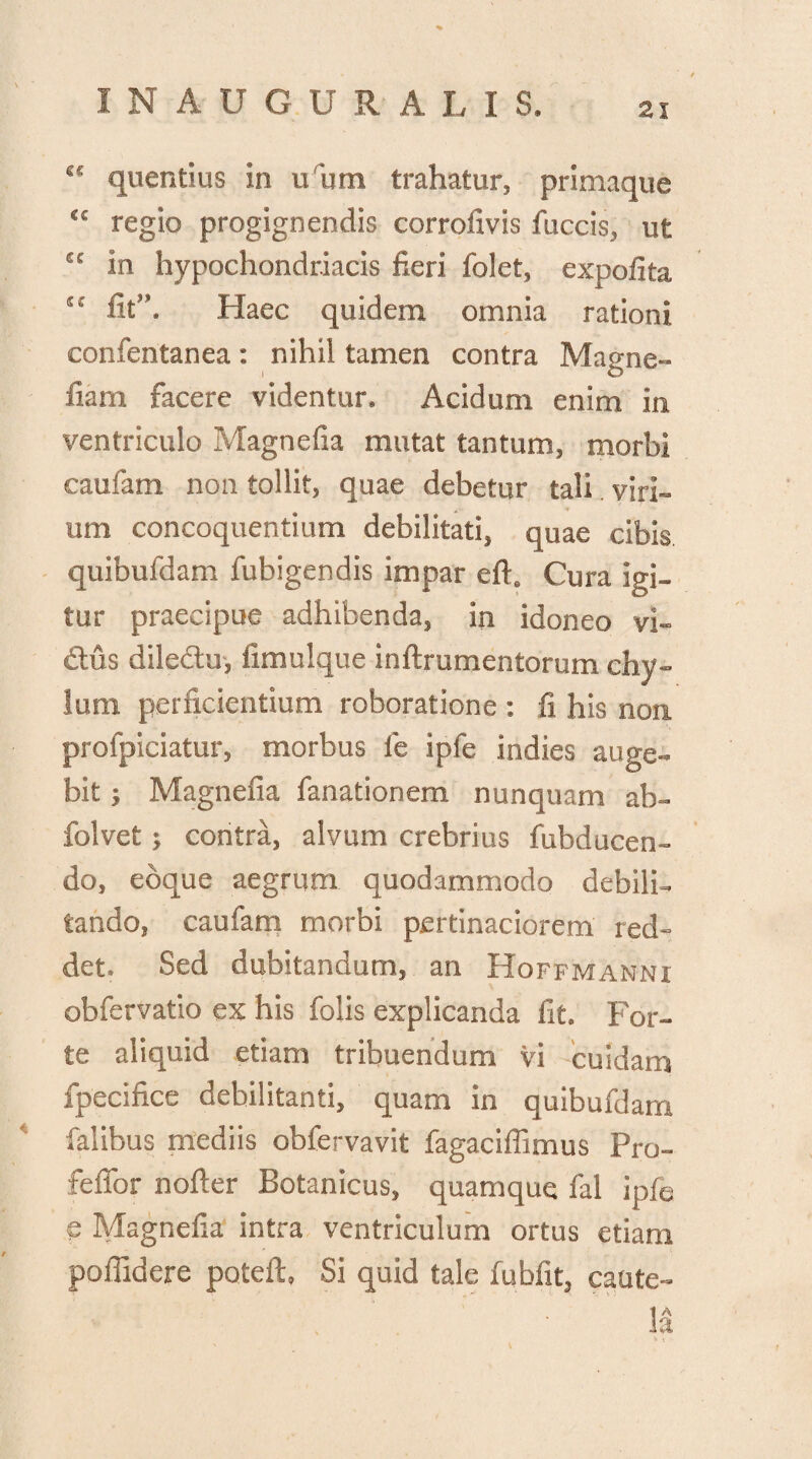 quentius in u um trahatur, primaque cc regio progignendis corrolivis fuccis, ut cc in hypochondriacis fieri folet, expofita fit*. Haec quidem omnia rationi confentanea: nihil tamen contra Magne» fiam facere videntur* Acidum enim in ventriculo Magnefia mutat tantum, morbi caufam non tollit, quae debetur tali . viri¬ um concoquentium debilitati, quae cibis quibufdam fubigendis impar eft6 Cura igi¬ tur praecipue adhibenda, in idoneo vi- £tus diledtu, fimulque inftrumentorum chy¬ lum perficientium roboratione : fi his non profpiciatur, morbus le ipfe indies auge¬ bit i Magnefia fanationem nunquam ab- folvet; contra, alvum crebrius fubducen- do, ebque aegrum quodammodo debili¬ tando, caufam morbi pertinaciorem red¬ det. Sed dubitandum, an Hoffmanni obfervatio ex his folis explicanda fit. For¬ te aliquid etiam tribuendum vi cuidam fpecifice debilitanti, quam in quibufdam falibus mediis obfervavit fagaciffimus Pro- feffor nofter Botanicus, quamque fal ipfe e Magnefia intra ventriculum ortus etiam poffidere poteft, Si quid tale fubfit, caute¬ la