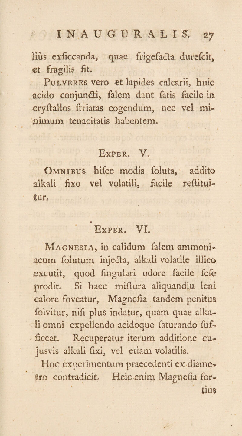 lius exficcanda, quae frigefada durefcit, et fragilis fit. Pulveres vero et lapides calcarii, huic acido conjundi, falem dant fatis facile in cryftallos ftriatas cogendum, nec vel mi¬ nimum tenacitatis habentem. Exper. V. Omnibus hifce modis foluta, addito alkali fixo vel volatili, facile reftitui- tun Exper, VL Magnesia, in calidum falem ammonh acum folutum injeda, alkali volatile illico excutit, quod lingulari odore facile fefe prodit. Si haec miflura aliquandiu leni calore foveatur, Magnetia tandem penitus folvitur, nifi plus indatur, quam quae alka¬ li omni expellendo acidoque faturando fuf- - liceat. Recuperatur iterum additione cu- jusvis alkali fixi, vel etiam volatilis. Hoc experimentum praecedenti ex diame¬ tro contradicit Heic enim Magnefia for¬ tius