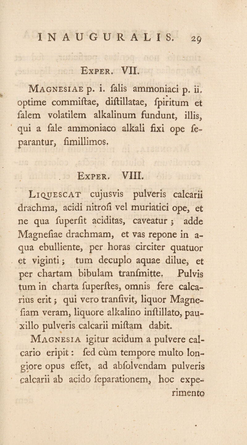 Exfer* VIL Magnesiae p. i. falis ammoniaci p. ii, optime commiftae, diftillatae, fpiritum et falem volatilem alkalinum fundunt, illis, qui a fale ammoniaco alkali fixi ope fe- parantur, fimillimos. Exper» VIIL Liquescat cujusvis pulveris calcarii drachma, acidi nitrofi vel muriatici ope, et ne qua fuperfit additas, caveatur 3 adde Magnefiae drachmam, et vas repone in a- qua ebulliente, per horas circiter quatuor et viginti 3 tum decuplo aquae dilue, et per chartam bibulam tranfmitte* Pulvis tum in charta fuperftes, omnis fere calca¬ rius erit 3 qui vero tranfivit, liquor Magne- fiam veram, liquore alkalino inftillato, pau¬ xillo pulveris calcarii miftam dabit Magnesia igitur acidum a pulvere cal¬ cario eripit: fed cum tempore multo lon¬ giore opus e flet, ad abfolvendam pulveris calcarii ab acido feparationem^ hoc expe¬ rimento