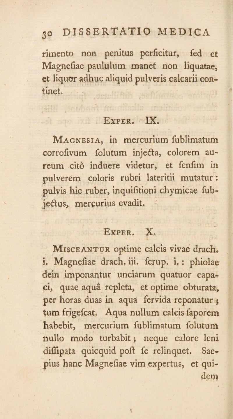 rimento non penitus perficitur* fed et Magnefiae paululum manet non liquatae* et liquor adhuc aliquid pulveris calcarii con¬ tinet. Exper, IX. Magnesia* in mercurium fublimatum corrofivum folutum injedta* colorem, au¬ reum cito Induere videtur* et fenfim in pulverem coloris rubri lateritii mutatur: pulvis hic ruber, inquifitioni chymicae fub~ je&us* mercurius evadite Exper* X* Misceantur optime calcis vivae drach@ L Magnefiae draeh. ili. fcrup. I.: phiolae clei.n imponantur unciarum quatuor capa¬ ci., quae aqua repleta* et optime obturata^ per horas duas in aqua fervida reponatur $ tum frigefcat Aqua nullum calcis faporem habebit* mercurium fublimatum folutum nullo modo turbabit $ neque calore leni diffipata quicquid poft fe relinquet. Sae¬ pius hanc Magnefiae vim expertus* et qui¬ dem