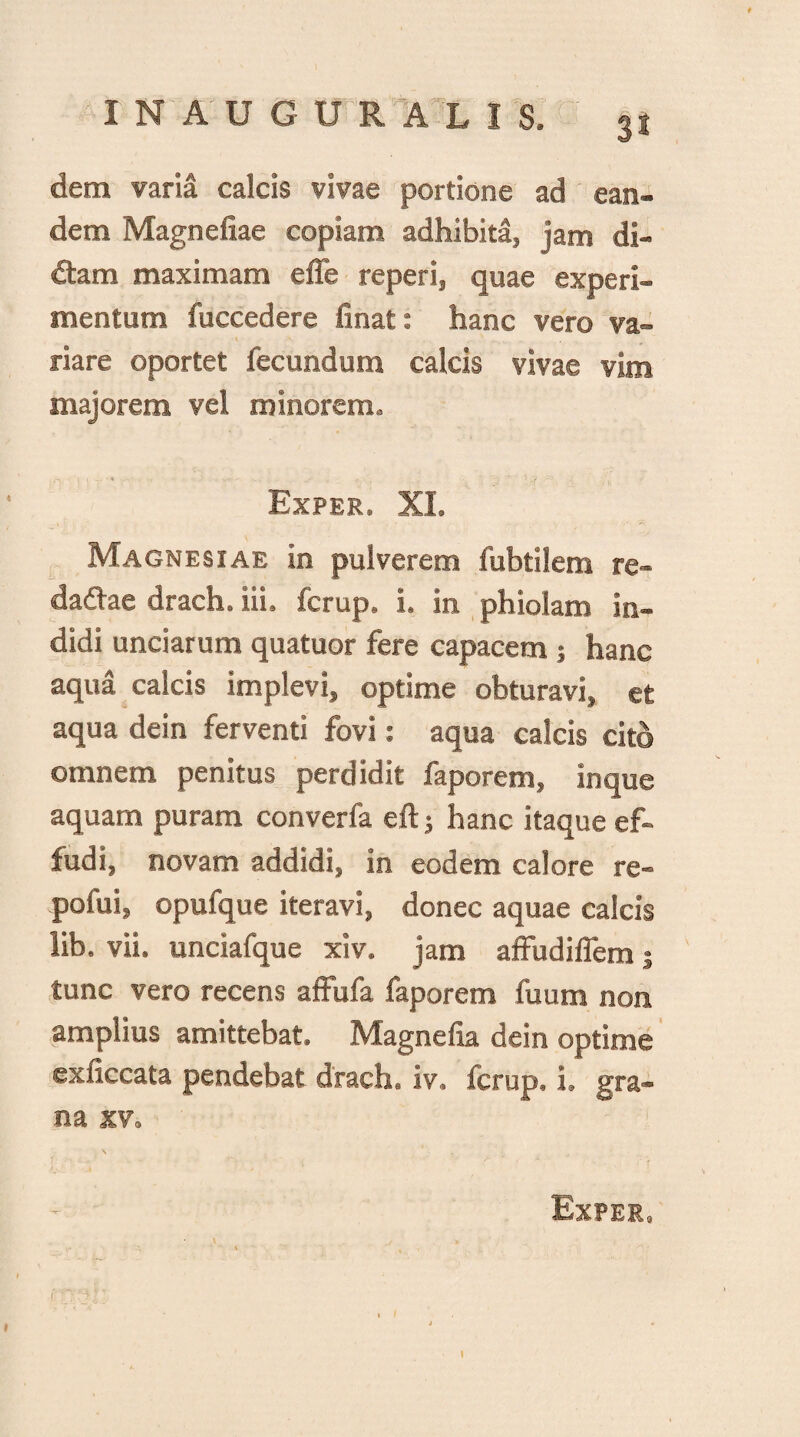 t IN AUGURALIS. 31 dem varia calcis vivae portione ad ean¬ dem Magnefiae copiam adhibita, jam di¬ dam maximam efle reperi, quae experi¬ mentum fuccedere finat: hanc vero va¬ riare oportet fecundum calcis vivae vim majorem vel minorem. Exper. XI. Magnesiae in pulverem fubtilem re- dadae drach. iii. fcrup, i. in phiolam in¬ didi unciarum quatuor fere capacem; hanc aqua calcis implevi, optime obturavi, et aqua dein ferventi fovi: aqua calcis cito omnem penitus perdidit faporem, inque aquam puram converfa eftj hanc itaque ef¬ fudi, novam addidi, in eodem calore re- pofui, opufque iteravi, donec aquae calcis lib. vii. unciafque xiv. jam affudiffem j tunc vero recens affufa faporem fuum non amplius amittebat. Magnefia dein optime exficcata pendebat drach. iv. fcrup. i, gra¬ na xv. Exper.