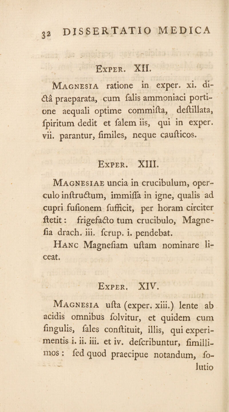 Exper, XII. t ' Magnesia ratione in exper. xi. di- £ta praeparata, cum falis amrnoniaci porti¬ one aequali optime commifta, deftillata, fpiritum dedit et falem iis, qui in exper. vii* parantur, fimiles, neque caufticos. Exper. XIIL Magnesiae uncia in crucibulum, oper¬ culo inftradum, immiffa in igne, qualis ad cupri fufionem fufficit, per horam circiter ftetit: frigefado tum crucibulo, Magne- lia drach. iii. fcrup. i. pendebat. Hanc Magne fiam uftam nominare li¬ ceat. Exper. XIV. Magnesia ufta (exper. xiii.) lente ab acidis omnibus folvitur, et quidem cum fingulis, fales conftituit, illis, qui experi¬ mentis i. ii. iii. et iv. defcribuntur, fimilli- mos: fed quod praecipue notandum, fo- - lutio