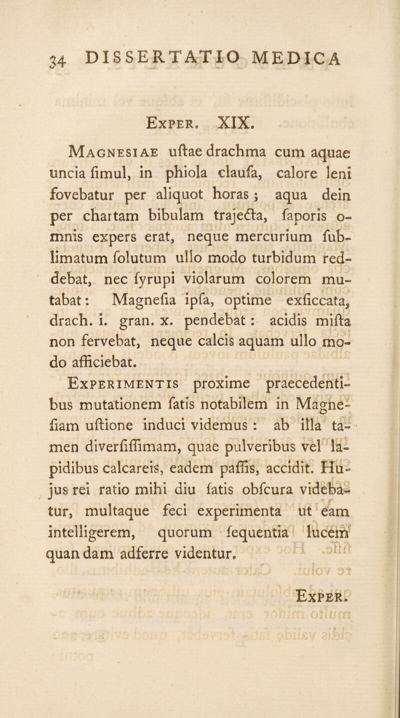 ExPERe XIX. Magnesiae uftae drachma cum aquae uncia fimul, in phiola claufa, calore leni fovebatur per aliquot horas; aqua dein per chartam bibulam trajefta, faporis o- mnis expers erat, neque mercurium fub- limatum folutum ullo modo turbidum red¬ debat, nec fyrupi violarum colorem mu¬ tabat: Magnefia ipfa, optime exficcata^ drach. i. gran. x. pendebat: acidis mifta non fervebat, neque calcis aquam ullo mo¬ do afficiebat. Experimentis proxime praecedenti¬ bus mutationem fatis notabilem in Magne- fiam uftione induci videmus : ab illa ta¬ men diveriiffimam, quae pulveribus vel la¬ pidibus calcareis, eadem paffis, accidit. Hu¬ jus rei ratio mihi diu fatis obfcura videba¬ tur, multaque feci experimenta ut eam intelligerem, quorum fequentia lucem quandam adferre videntur.