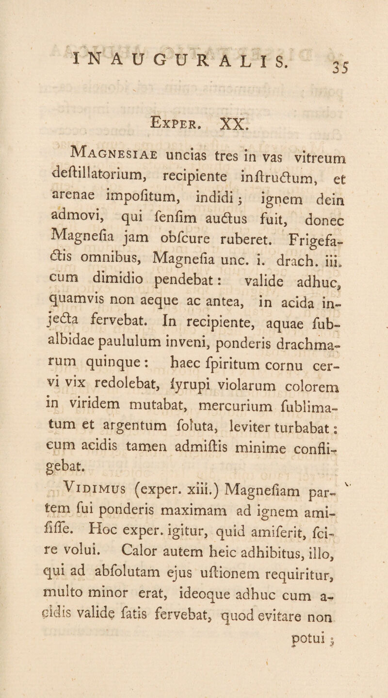 IN A U G U R ALIS. Exper. XX. Magnesiae uncias tres in vas vitreum deftillatorium, recipiente inftrudum, et arenae impolitum, indidi ; ignem dein admovi, qui fenfim audtus fuit, donec Magnefia jam obfcure ruberet. Frigefa- <£lis omnibus, Magnefia unc. i. drach. iii. cum dimidio pendebat: valide adhuc, quamvis non aeque ac antea, in acida in- jedta fervebat. In recipiente, aquae fub- albidae paululum inveni, ponderis drachma¬ rum quinque : haec fpiritum cornu cer¬ vi vix redolebat, lyrupi violarum colorem in viridem mutabat, mercurium fublima- tum et argentum foluta, leviter turbabat: eum acidis tamen admiftis minime confli¬ gebat. Vidimus (exper. xiii.) Magnefiam par- ' tem fui ponderis maximam ad ignem ami- fifle. Hoc exper. igitur, quid amiferit, fci- re volui. Calor autem heic adhibitus, illo, qui ad abfolutam ejus uflionem requiritur, multo minor erat, ideoque adhuc cum a- eidis valide fatis fervebat, quod evitare non