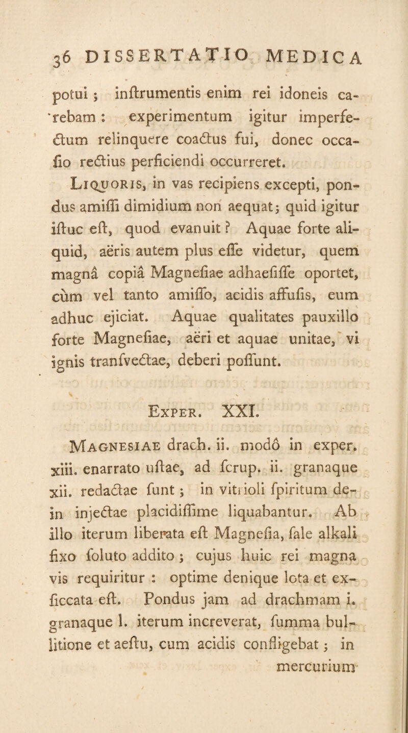 potui 5 inftrumentis enim rei idoneis ca¬ rebam : experimentum igitur imperfe¬ ctum relinquere coadus fui, donec occa- fio reflius perficiendi occurreret. Liquoris, in vas recipiens excepti, pon¬ dus amiffi dimidium non aequat; quid igitur Iftuc eft, quod evanuit ? Aquae forte ali¬ quid, aeris autem plus eflfe videtur, quem magna copia Magnefiae adhaefifle oportet, cum vel tanto amifib, acidis affufis, eum adhuc ejiciat. Aquae qualitates pauxillo forte Magnefiae, aeri et aquae unitae, vi ignis tranfvedae, deberi pofifunt. % \ Exper. XXL Magnesiae drach. ii. modo in exper. xiii. enarrato ullae, ad fcrup. ii. granaque xii. redadae funt; in viti ioli fpiritum de- in injedae placidiffime liquabantur. Ab illo iterum liberata eft Magnefia, fale alkali fixo foluto addito ; cujus huic rei magna vis requiritur : optime denique lGta et ex- ficcata eft. Pondus jam ad drachmam i. granaque 1. iterum increverat, fumma bul- Sitione et aeftu, cum acidis confligebat; in mercurium