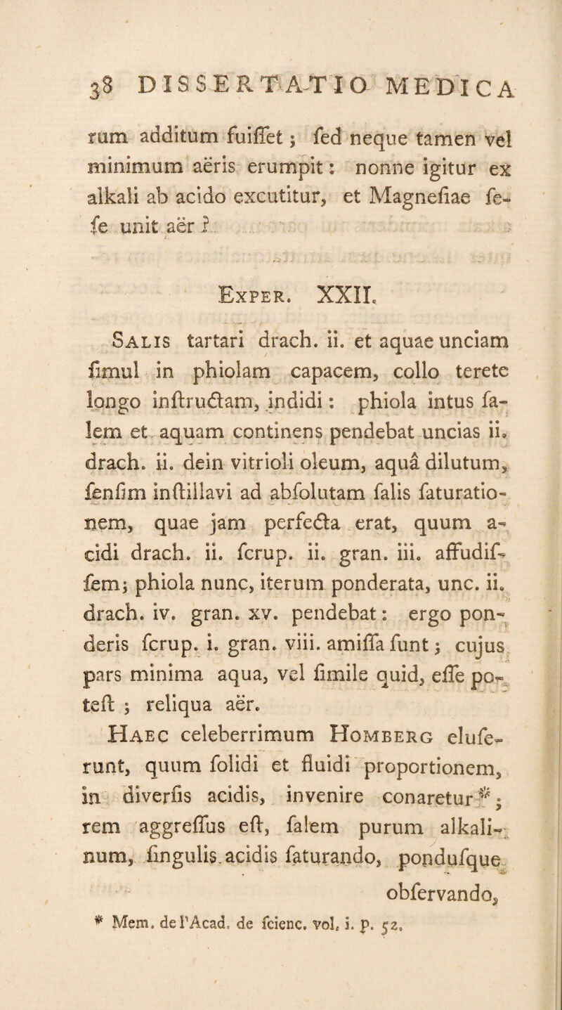 rum additum fuiffet; fed neque tamen vel minimum aeris erumpit: nonne igitur ex alkali ab acido excutitur, et Magnefiae fe- fe unit aer i Exper. XXII, Salis tartari drach. ii. et aquae unciam fimul in phiolam capacem, collo terete longo inftruftam, indidi: phiola intus fa- lem et, aquam continens pendebat uncias ii. drach. ii. dein vitrioli oleum, aqua dilutum, fbnfim inftiilavi ad abfolutam falis faturatio» nem, quae jam perfecta erat, quum a- eidi drach. ii. ferup. ii. gran. iih affudif- fem; phiola nunc, iterum ponderata, unc. ii. drach. iv. gran. xv. pendebat: ergo pon¬ deris ferup. i. gran. viii. amifiafunt $ cujus pars minima aqua, vel fimile quid, efle po^ teft ; reliqua aer. Haec celeberrimum Homberg elufe- runt, quum folidi et fluidi proportionem, in diverfis acidis, invenire conareturI*; rem aggreffus efl, fa!em purum alkali- num, fmgulis. acidis faturando, pondpfque obfervando, * Mem. dePAcad, de fcienc. vol£ i. p. 52,