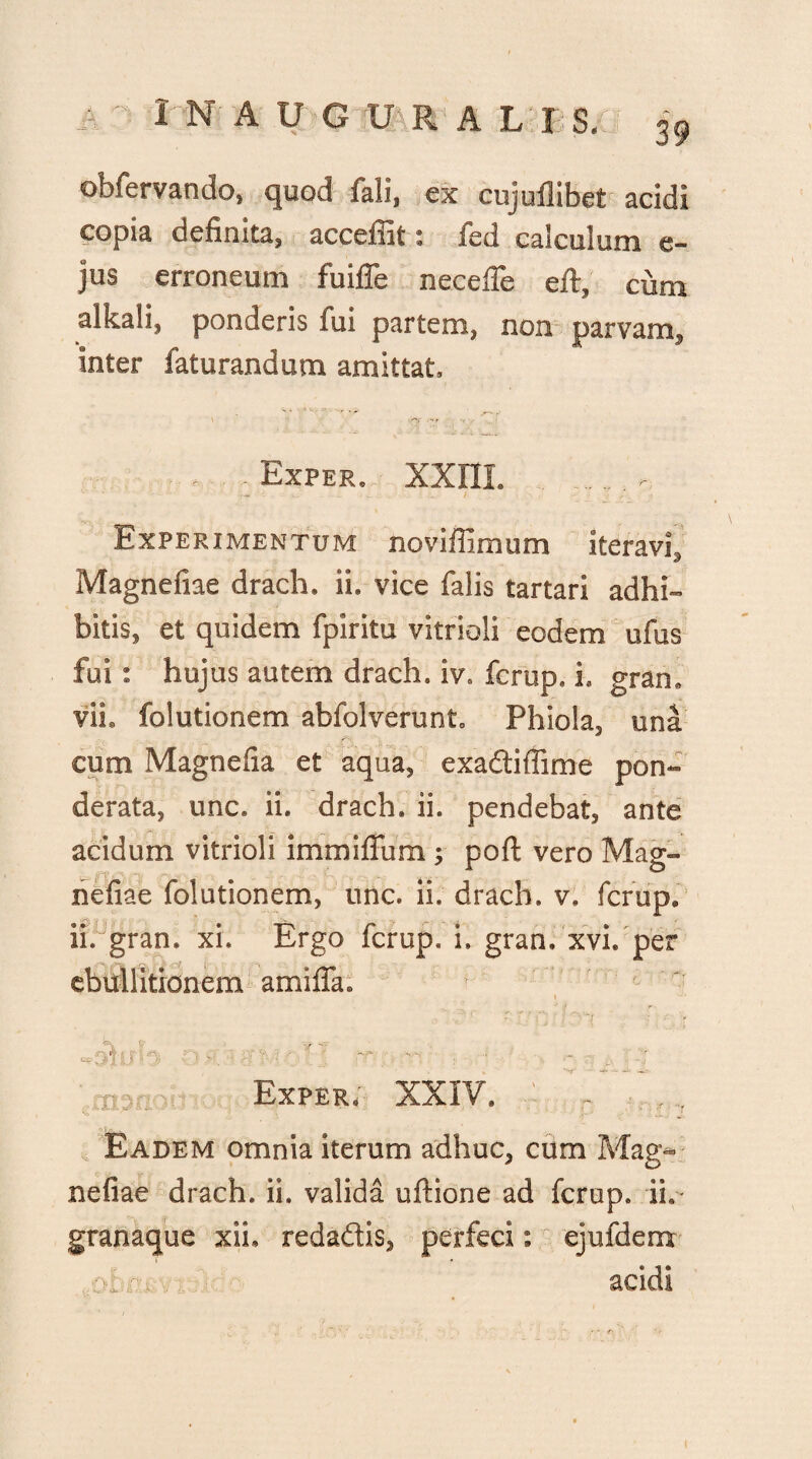 obfervando, quod fali, ex cujuflibet acidi copia definita, acceffit: fed calculum e- jus erroneum fuiffe neceffe eft, cum alkali, ponderis fui partem, non parvam, inter faturandum amittat. • Exper. xxni. Experimentum noviffimum iteravi, Magnefiae drach. ii. vice falis tartari adhi¬ bitis, et quidem fpiritu vitrioli eodem ufus fui: hujus autem drach. iv. fcrup. i. gran. vii. folutionem abfolverunt. Phiola, una cum Magnelia et aqua, exadtiffime pon¬ derata, unc. ii. drach. ii. pendebat, ante acidum vitrioli immillum ; poft vero Mag¬ nefiae folutionem, unc. ii. drach. v. fcrup. ii. gran. xi. Ergo fcrup. i» gran, xvl per ebullitionem amifia. ..... «v e «sjfj n -' ?r.: t ■- . Exper; XXIY. - . , Eadem omnia iterum adhuc, cum Mag*> nefiae drach. ii. valida uftione ad fcrup. ii. granaque xih redaftis, perfeci : ejufdem >: : y acidi