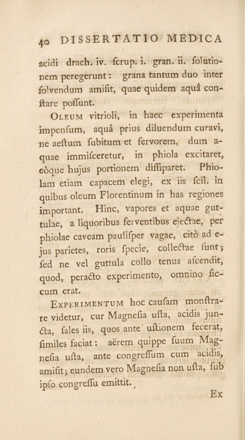 40 acidi drach. iv. fcrup. i. gran. ii. folutio- nem peregerunt: grana tantum duo inter fo! vendum amifit, quae quidem aqui con¬ flare poffunt. Oleum vitrioii, in haec experimenta impenfum, aqua prius diluendum curavi» ne aeftum fubitum et fervorem, dum a- quae immifceretur» in phiola excitaret» edque hujus portionem diffiparet. Phio- lam etiam capacem elegi, ex iis fcil. in quibus oleum Florentinum in has regiones important. Hinc, vapores et aquae gut¬ tulae, a liquoribus ferventibus eieftae, per phiolae caveam paulifper vagae, cito ad e- jus parietes, roris fpecie, coi lectae luntj fed ne vel guttula collo tenus afcendit, quod, peradto experimento, omnino Ae¬ cum erat. Experimentum hoc caufam monftra- re videtur, cur Magnetia ufla, acidis jun— «fla, fales iis, quos ante uftionem lecerat» flmiles faciat: aerem quippe fuum Mag- nefia ufla, ante congreffum cum acidis, amifit; eundem vero Magnefia non ufla, fub ipfo congreffu emittit® Ex