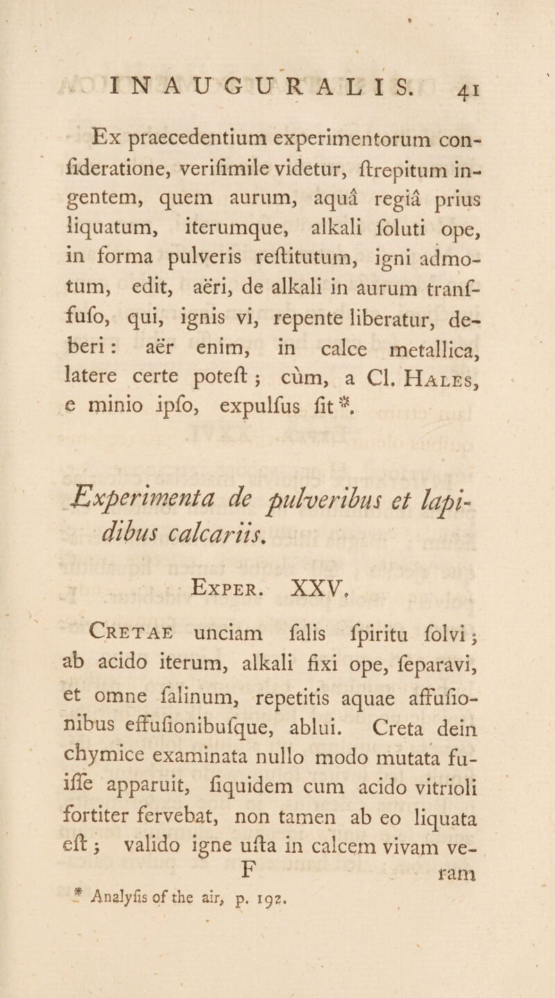 * : INAUGURALIS, 41 Ex praecedentium experimentorum con- fideratione, verifimile videtur, ftrepitum in¬ gentem, quem aurum, aqud regia prius liquatum, iterumque, alkali foluti ope, in forma pulveris reftitutum, igni admo¬ tum, edit, aeri, de alkali in aurum tranf- fufo, qui, ignis vi, repente liberatur, de¬ beri : aer enim, in calce metallica, latere certe poteft ; cum, a Cl. Hales, e minio ipfo, expulfus iit*. Experimenta de pulveribus et lapi¬ dibus calcariis. Exper. XXV, Cretae unciam falis fpiritu folvi; ab acido iterum, alkali fixi ope, feparavi, et omne falinum, repetitis aquae affufio™ nibus effufionibufque, ablui. Creta dein chymice examinata nullo modo mutata fu- ifie apparuit, fiquidem cum acido vitrioli fortiter fervebat, non tamen ab eo liquata eft; valido igne ufia in calcem vivam ve- F rant * Analyfis of the air, p. igz.