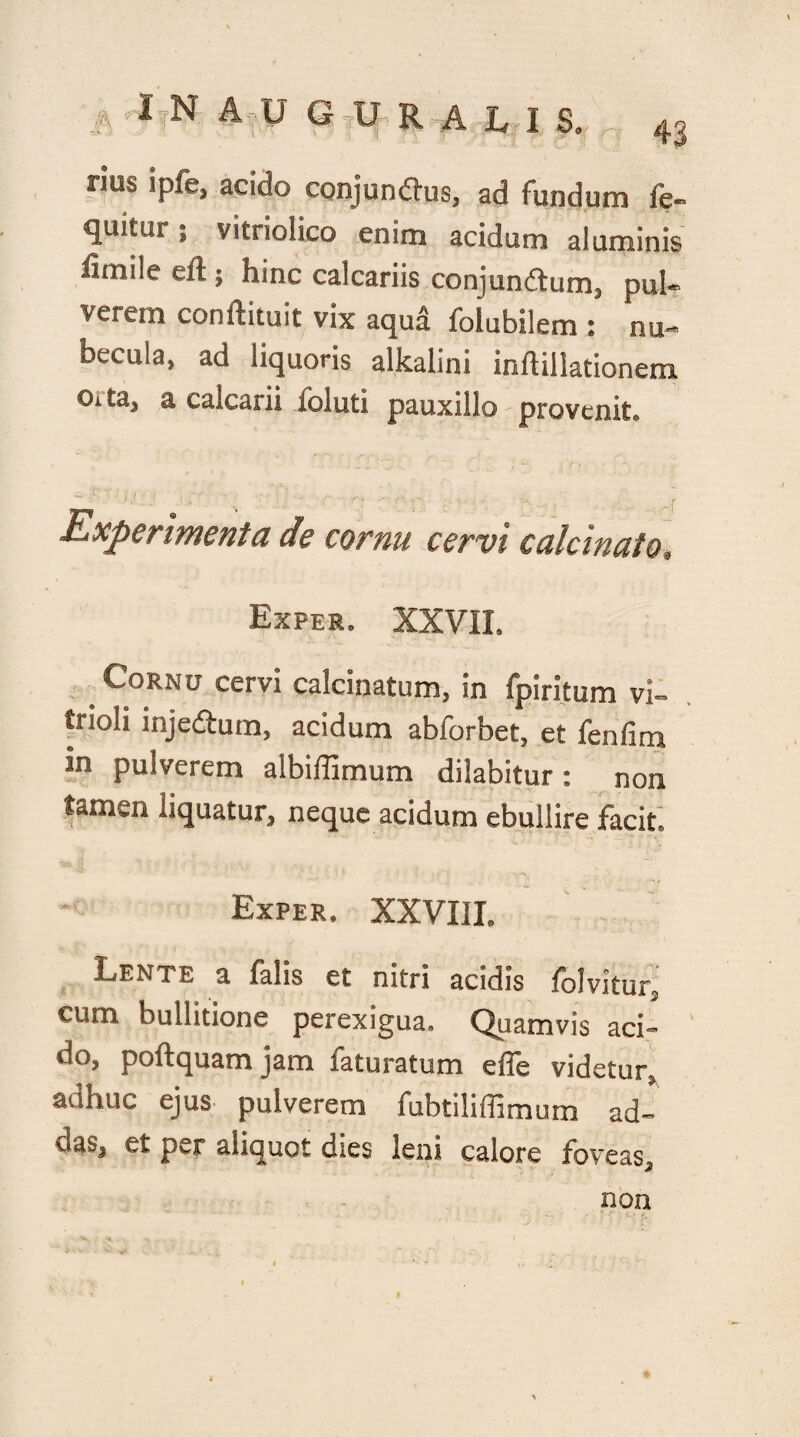 rius ipfe, acido conjunftus, ad fundum fe- quitur; vitriolico enim acidum aluminis fxmiie eft ; hinc calcariis conjundtum, pul¬ verem conftituit vix aqud folubilem : nu¬ becula, ad liquoris alkalini inflillationem Oita, a calcarii ibi uti pauxillo provenit. - r ij ; -/  ; ’ - r, - ... .. 'r Experimenta de cornu cervi calci nato. Exper. XXVII. Cornu cervi calcinatum, in fpiritum vi- trioli inje&um, acidum abforbet, et fenfim in pulverem aibiffimum dilabitur : non tamen liquatur, neque acidum ebullire facit. Exper. XXVIII. Lente a falis et nitri acidis folvitur, cum bullitione perexigua. Quamvis aci¬ do, poftquam jam faturatum effe videtur, adhuc ejus pulverem fubtiliffimum ad- oab, et per aliquot dses leni calore foveas, non #