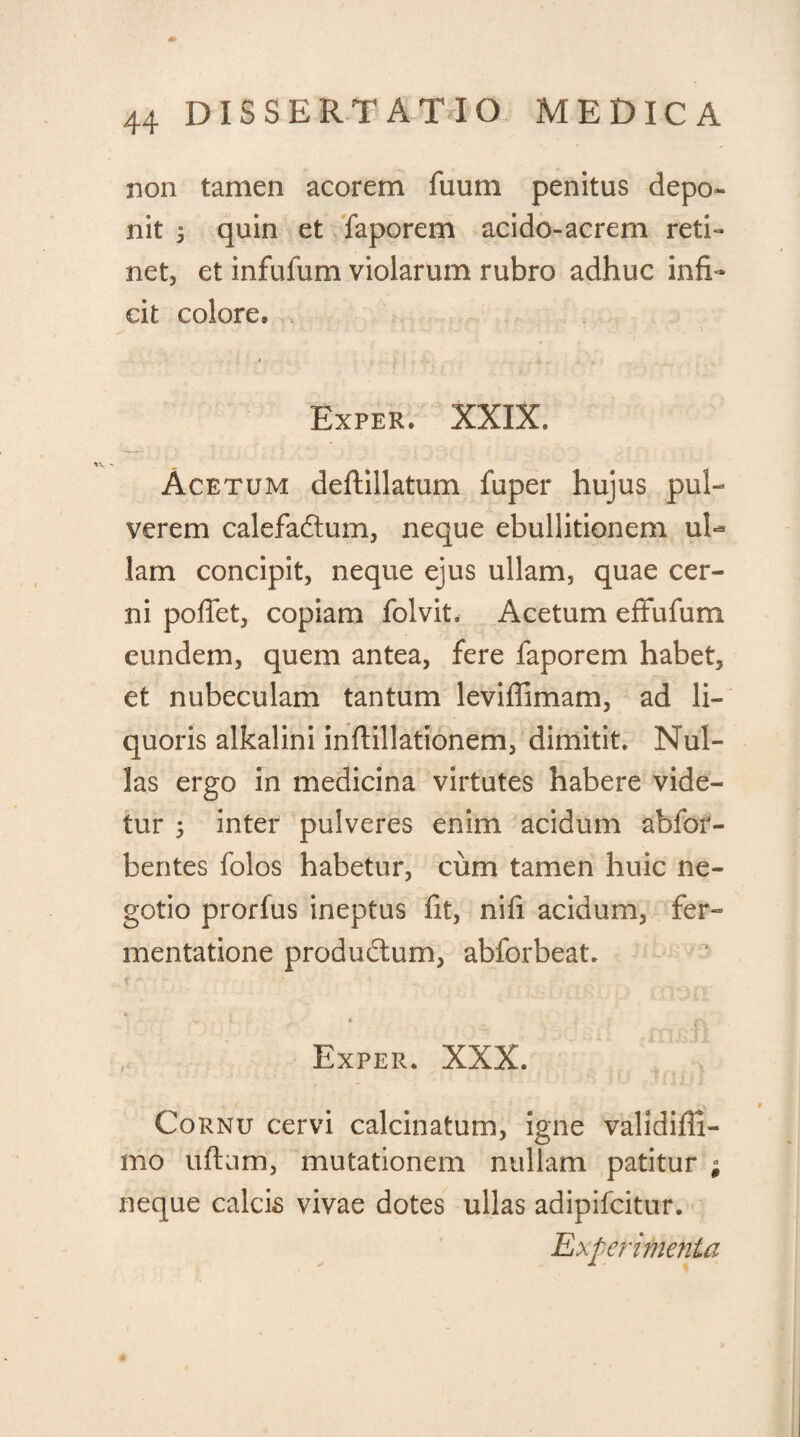 <* 44 DISSERTATIO MEDICA non tamen acorem iiium penitus depo¬ nit ^ quin et faporem acido-acrem reti¬ net, et infufum violarum rubro adhuc infi¬ cit colore® Exper. XXIX, Acetum deftillatum fuper hujus pul¬ verem calefadtum, neque ebullitionem ul¬ lam concipit, neque ejus ullam, quae cer¬ ni poffet, copiam folvit. Acetum effufum eundem, quem antea, fere faporem habet, et nubeculam tantum leviffimam, ad li¬ quoris alkalini inflillationem, dimitit. Nul¬ las ergo in medicina virtutes habere vide¬ tur 5 inter pulveres enim acidum abfor- bentes folos habetur, cum tamen huic ne¬ gotio prorfus ineptus fit, nifi acidum, fer- mentatione productum, abforbeat. Jr i t C ,, Exper, XXX, Cornu cervi calcinatum, igne validiffi- mo uftum, mutationem nullam patitur ; neque calcis vivae dotes ullas adipifcitur. Experimenta