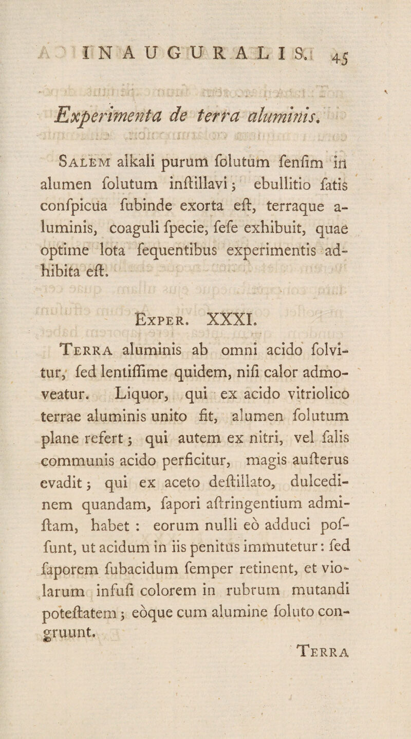 IN AUGURALI 3. Experimenta de terra aluminis. Salem alkali puram folatum fenfim in alumen foiutum inflillavi; ebullitio fatis confpicua fubinde exorta eft, terraque a- luminis, coaguli fpecie, fefe exhibuit, quae optime lota fequentibus experimentis ad¬ hibita efh Exper. XXXI. Terra aluminis ab omni acido folvi- tur, fed lentiffime quidem, nifi calor admo¬ veatur. Liquor, qui ex acido vitriolico terrae aluminis unito fit, alumen foiutum plane refert $ qui autem ex nitri, vel falis communis acido perficitur, magis aufterus evadit 5 qui ex aceto deftillato, dulcedi¬ nem quandam, fapori aftringentium admi- ftam, habet : eorum nulli eo adduci pof~ funt, ut acidum in iis penitus immutetur: fed faporem fubacidum feni per retinent, et vio¬ larum infufi colorem in rubrum mutandi poteftatem 5 ebque cum alumine folato con¬ gruunt. Terra