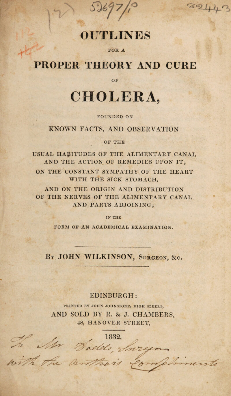 OUTLINES FOR A PROPER THEORY AND CURE OF CHOLERA, FOUNDED ON KNOWN FACTS, AND OBSERVATION OF THE USUAL HABITUDES OF THE ALIMENTARY CANAL AND THE ACTION OF REMEDIES UPON IT; ON THE CONSTANT SYMPATHY OF THE HEART WITH THE SICK STOMACH, AND ON THE ORIGIN AND DISTRIBUTION OF THE NERVES OF THE ALIMENTARY CANAL AND PARTS ADJOINING; IN THE FORM OF AN ACADEMICAL EXAMINATION. By JOHN WILKINSON, Surgeon, cStc. EDINBURGH: PRINTED BY JOHN JOHNSTONE, HIGH STREET, AND SOLD BY R. 8c J. CHAMBERS, 48, HANOVER STREET, 1832. /