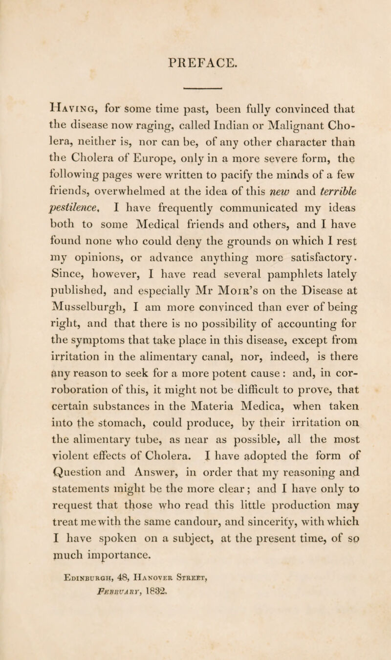 PREFACE. Hav ing, for some time past, been fully convinced that the disease now raging, called Indian or Malignant Cho¬ lera, neither is, nor can be, of any other character than the Cholera of Europe, only in a more severe form, the following pages were written to pacify the minds of a few friends, overwhelmed at the idea of this new and terrible 'pestilence, I have frequently communicated my ideas both to some Medical friends and others, and I have found none who could deny the grounds on which I rest my opinions, or advance anything more satisfactory. Since, however, I have read several pamphlets lately published, and especially Mr Mont’s on the Disease at Musselburgh, I am more convinced than ever of being right, and that there is no possibility of accounting for the symptoms that take place in this disease, except from irritation in the alimentary canal, nor, indeed, is there any reason to seek for a more potent cause : and, in cor¬ roboration of this, it might not be difficult to prove, that certain substances in the Materia Medica, when taken into the stomach, could produce, by their irritation on the alimentary tube, as near as possible, all the most violent effects of Cholera. I have adopted the form of Question and Answer, in order that my reasoning and statements might be the more clear; and I have only to request that those who read this little production may treat me with the same candour, and sincerity, with which I have spoken on a subject, at the present time, of so much importance. Edinburgh, 48, Hanover Street, Feb HU a nr, 1832.