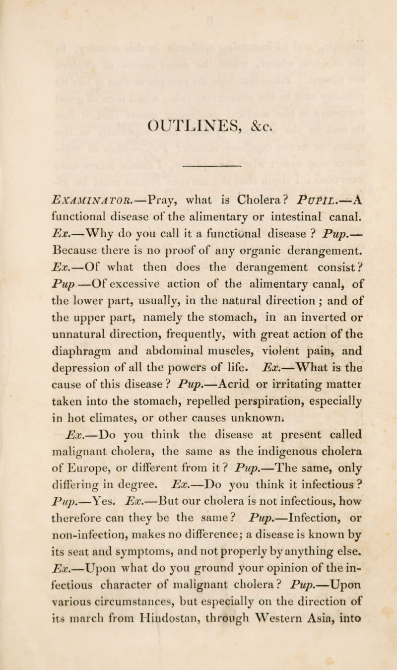 OUTLINES, &c. Examinator.—Pray, what is Cholera? PuPlL.—A functional disease of the alimentary or intestinal canal. Ex.—Why do you call it a functional disease ? Pup.— Because there is no proof of any organic derangement. Ex.—Of what then does the derangement consist? Pup —Of excessive action of the alimentary canal, of the lower part, usually, in the natural direction; and of the upper part, namely the stomach, in an inverted or unnatural direction, frequently, with great action of the diaphragm and abdominal muscles, violent pain, and depression of all the powers of life. Ex.—What is the cause of this disease ? Pup.—Acrid or irritating matter taken into the stomach, repelled perspiration, especially in hot climates, or other causes unknown* Ex.—Do you think the disease at present called malignant cholera, the same as the indigenous cholera of Europe, or different from it ? Pup.—The same, only differing in degree. Ex.—Do you think it infectious ? Pup.—Yes. Ex.—But our cholera is not infectious, how therefore can they be the same ? Pup.—Infection, or non-infection, makes no difference; a disease is known by its seat and symptoms, and not properly by anything else. Ex.—Upon what do you ground your opinion of the in¬ fectious character of malignant cholera? Pup.—Upon various circumstances, but especially on the direction of its march from Hindostan, through Western Asia, into