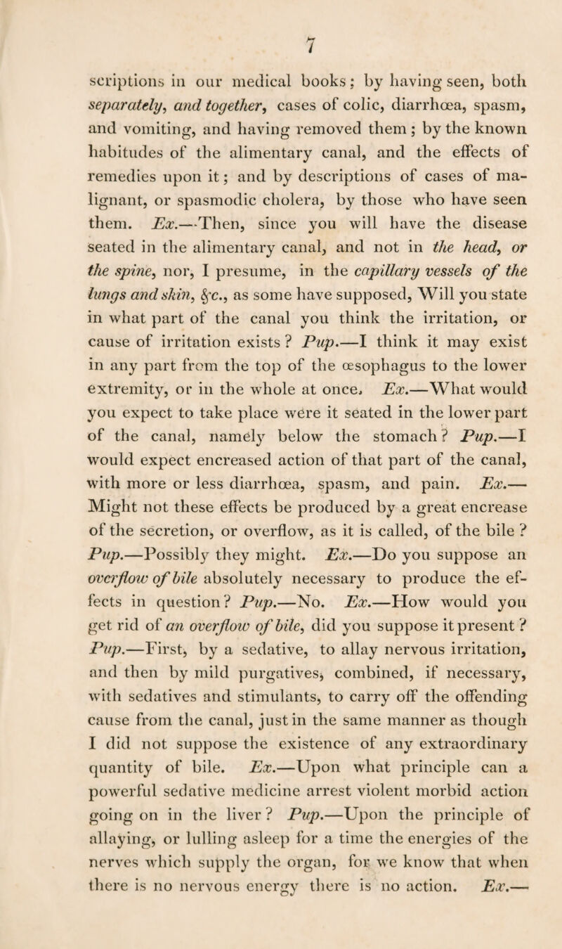 scriptions in our medical books: by having seen, both separately, and together, cases of colic, diarrhoea, spasm, and vomiting, and having removed them; by the known habitudes of the alimentary canal, and the effects of remedies upon it; and by descriptions of cases of ma¬ lignant, or spasmodic cholera, by those who have seen them. Ex.—Then, since you will have the disease seated in the alimentary canal, and not in the head, or the spine, nor, I presume, in the capillary vessels of the lungs and skin, Sfc.9 as some have supposed, Will you state in what part of the canal you think the irritation, or cause of irritation exists ? Pup.—I think it may exist in any part from the top of the oesophagus to the lower extremity, or in the whole at once. Ex.—What would you expect to take place were it seated in the lower part of the canal, namely below the stomach ? Pup.—I would expect encreased action of that part of the canal, with more or less diarrhoea, spasm, and pain. Ex.— Might not these effects be produced by a great encrease of the secretion, or overflow, as it is called, of the bile ? Pup.—Possibly they might. Ex.—Do you suppose an overflow of bile absolutely necessary to produce the ef¬ fects in question? Pup.—No. Ex.—How would you get rid of an overflow of bile, did you suppose it present ? Pup.—First, by a sedative, to allay nervous irritation, and then by mild purgatives* combined, if necessary, with sedatives and stimulants, to carry off the offending cause from the canal, just in the same manner as though I did not suppose the existence of any extraordinary quantity of bile. Ex.—Upon what principle can a powerful sedative medicine arrest violent morbid action going on in the liver? Pup.—Upon the principle of allaying, or lulling asleep for a time the energies of the nerves which supply the organ, for wre know that when there is no nervous energy there is no action. Ex.—